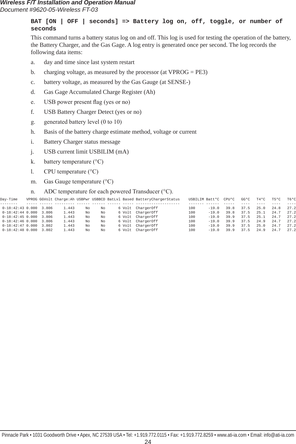 Wireless F/T Installation and Operation ManualDocument #9620-05-Wireless FT-03Pinnacle Park • 1031 Goodworth Drive • Apex, NC 27539 USA • Tel: +1.919.772.0115 • Fax: +1.919.772.8259 • www.ati-ia.com • Email: info@ati-ia.com  24BAT [ON | OFF | seconds] =&gt; Battery log on, off, toggle, or number of secondsThis command turns a battery status log on and off. This log is used for testing the operation of the battery, the Battery Charger, and the Gas Gage. A log entry is generated once per second. The log records the following data items:a.  day and time since last system restartb.  charging voltage, as measured by the processor (at VPROG = PE3)c.  battery voltage, as measured by the Gas Gauge (at SENSE-)d.  Gas Gage Accumulated Charge Register (Ah)e.  USB power present ag (yes or no)f.  USB Battery Charger Detect (yes or no)g.  generated battery level (0 to 10)h.  Basis of the battery charge estimate method, voltage or currenti.  Battery Charger status messagej.  USB current limit USBILIM (mA)k.  battery temperature (°C)l.  CPU temperature (°C)m.  Gas Gauge temperature (°C)n.  ADC temperature for each powered Transducer (°C). Day-Time    VPROG GGVolt Charge:Ah USBPwr USBBCD BatLvl Based BatteryChargerStatus    USBILIM Batt*C  CPU*C   GG*C   T4*C   T5*C   T6*C --------    ----- ------ --------- ------ ------ ------ ----- --------------------    ------- ------  -----   ----   ----   ----   ----  0-18:42:43 0.000  3.806     1.443     No     No      6 Volt  ChargerOff              100      -19.0   39.8   37.5   25.0   24.8   27.2  0-18:42:44 0.000  3.806     1.443     No     No      6 Volt  ChargerOff              100      -19.0   39.8   37.5   25.1   24.7   27.2  0-18:42:45 0.000  3.806     1.443     No     No      6 Volt  ChargerOff              100      -19.0   39.9   37.5   25.1   24.7   27.2  0-18:42:46 0.000  3.806     1.443     No     No      6 Volt  ChargerOff              100      -19.0   39.9   37.5   24.9   24.7   27.2  0-18:42:47 0.000  3.802     1.443     No     No      6 Volt  ChargerOff              100      -19.0   39.9   37.5   25.0   24.7   27.2  0-18:42:48 0.000  3.802     1.443     No     No      6 Volt  ChargerOff              100      -19.0   39.9   37.5   24.9   24.7   27.2