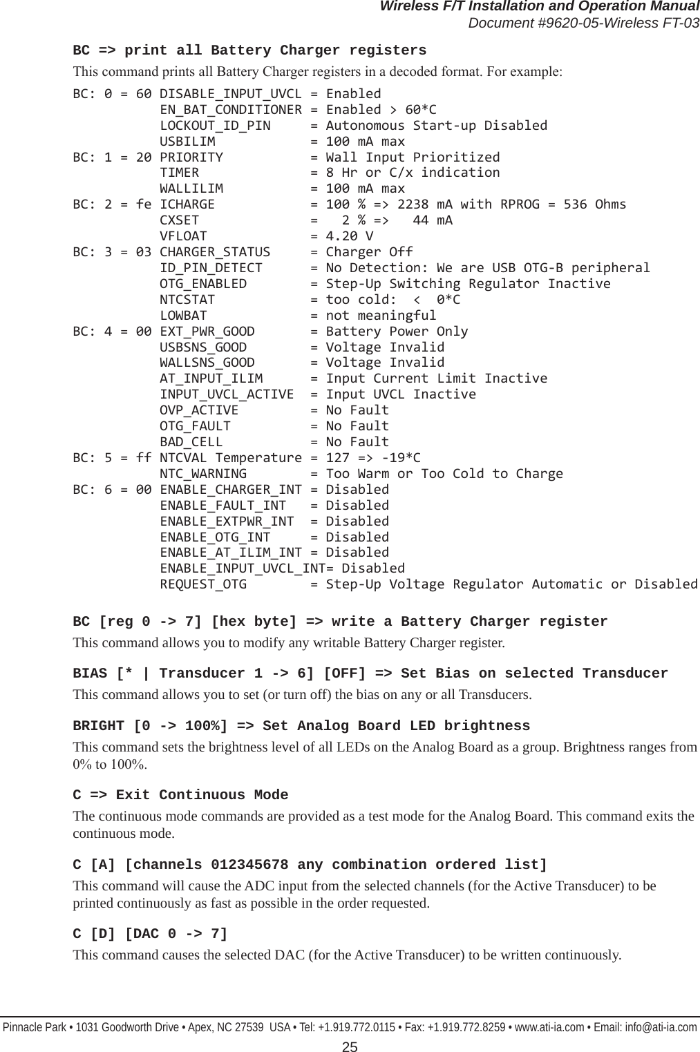 Wireless F/T Installation and Operation ManualDocument #9620-05-Wireless FT-03Pinnacle Park • 1031 Goodworth Drive • Apex, NC 27539  USA • Tel: +1.919.772.0115 • Fax: +1.919.772.8259 • www.ati-ia.com • Email: info@ati-ia.com 25BC =&gt; print all Battery Charger registersThis command prints all Battery Charger registers in a decoded format. For example:BC: 0 = 60 DISABLE_INPUT_UVCL = Enabled            EN_BAT_CONDITIONER = Enabled &gt; 60*C            LOCKOUT_ID_PIN     = Autonomous Start-up Disabled            USBILIM            = 100 mA max BC: 1 = 20 PRIORITY           = Wall Input Prioritized            TIMER              = 8 Hr or C/x indication            WALLILIM           = 100 mA max BC: 2 = fe ICHARGE            = 100 % =&gt; 2238 mA with RPROG = 536 Ohms            CXSET              =   2 % =&gt;   44 mA            VFLOAT             = 4.20 V BC: 3 = 03 CHARGER_STATUS     = Charger Off            ID_PIN_DETECT      = No Detection: We are USB OTG-B peripheral            OTG_ENABLED        = Step-Up Switching Regulator Inactive            NTCSTAT            = too cold:  &lt;  0*C            LOWBAT             = not meaningful BC: 4 = 00 EXT_PWR_GOOD       = Battery Power Only            USBSNS_GOOD        = Voltage Invalid            WALLSNS_GOOD       = Voltage Invalid            AT_INPUT_ILIM      = Input Current Limit Inactive            INPUT_UVCL_ACTIVE  = Input UVCL Inactive            OVP_ACTIVE         = No Fault            OTG_FAULT          = No Fault            BAD_CELL           = No Fault BC: 5 = ff NTCVAL Temperature = 127 =&gt; -19*C            NTC_WARNING        = Too Warm or Too Cold to Charge BC: 6 = 00 ENABLE_CHARGER_INT = Disabled            ENABLE_FAULT_INT   = Disabled            ENABLE_EXTPWR_INT  = Disabled            ENABLE_OTG_INT     = Disabled            ENABLE_AT_ILIM_INT = Disabled            ENABLE_INPUT_UVCL_INT= Disabled            REQUEST_OTG        = Step-Up Voltage Regulator Automatic or DisabledBC [reg 0 -&gt; 7] [hex byte] =&gt; write a Battery Charger registerThis command allows you to modify any writable Battery Charger register.BIAS [* | Transducer 1 -&gt; 6] [OFF] =&gt; Set Bias on selected TransducerThis command allows you to set (or turn off) the bias on any or all Transducers.BRIGHT [0 -&gt; 100%] =&gt; Set Analog Board LED brightnessThis command sets the brightness level of all LEDs on the Analog Board as a group. Brightness ranges from 0% to 100%.C =&gt; Exit Continuous ModeThe continuous mode commands are provided as a test mode for the Analog Board. This command exits the continuous mode.C [A] [channels 012345678 any combination ordered list]This command will cause the ADC input from the selected channels (for the Active Transducer) to be printed continuously as fast as possible in the order requested.C [D] [DAC 0 -&gt; 7]This command causes the selected DAC (for the Active Transducer) to be written continuously.