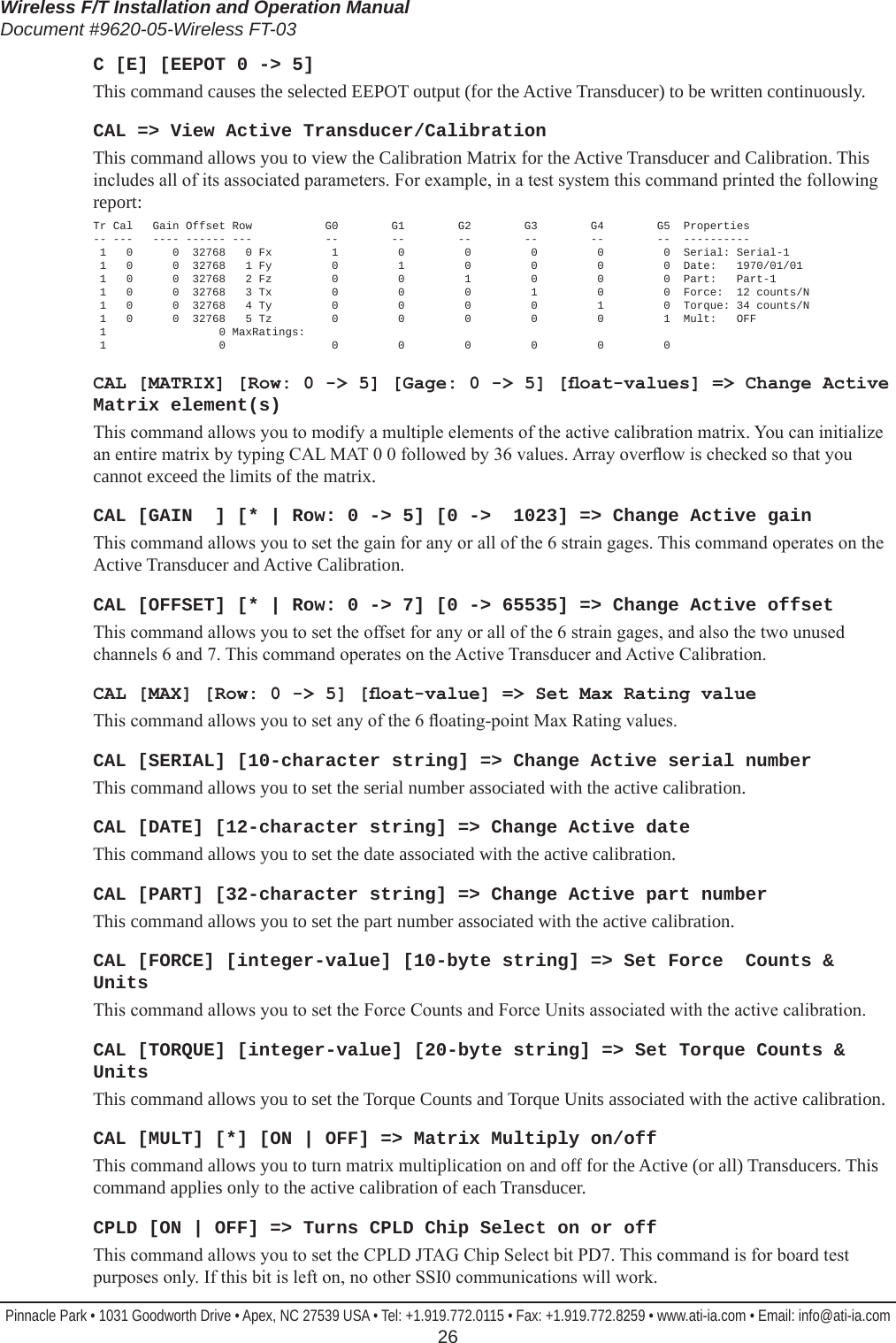 Wireless F/T Installation and Operation ManualDocument #9620-05-Wireless FT-03Pinnacle Park • 1031 Goodworth Drive • Apex, NC 27539 USA • Tel: +1.919.772.0115 • Fax: +1.919.772.8259 • www.ati-ia.com • Email: info@ati-ia.com  26C [E] [EEPOT 0 -&gt; 5]This command causes the selected EEPOT output (for the Active Transducer) to be written continuously.CAL =&gt; View Active Transducer/CalibrationThis command allows you to view the Calibration Matrix for the Active Transducer and Calibration. This includes all of its associated parameters. For example, in a test system this command printed the following report:Tr Cal   Gain Offset Row           G0        G1        G2        G3        G4        G5  Properties -- ---   ---- ------ ---           --        --        --        --        --        --  ----------  1   0      0  32768   0 Fx         1         0         0         0         0         0  Serial: Serial-1  1   0      0  32768   1 Fy         0         1         0         0         0         0  Date:   1970/01/01  1   0      0  32768   2 Fz         0         0         1         0         0         0  Part:   Part-1  1   0      0  32768   3 Tx         0         0         0         1         0         0  Force:  12 counts/N  1   0      0  32768   4 Ty         0         0         0         0         1         0  Torque: 34 counts/N  1   0      0  32768   5 Tz         0         0         0         0         0         1  Mult:   OFF  1                 0 MaxRatings:  1                 0                0         0         0         0         0         0CAL [MATRIX] [Row: 0 -&gt; 5] [Gage: 0 -&gt; 5] [oat-values] =&gt; Change Active Matrix element(s)This command allows you to modify a multiple elements of the active calibration matrix. You can initialize an entire matrix by typing CAL MAT 0 0 followed by 36 values. Array overow is checked so that you cannot exceed the limits of the matrix.CAL [GAIN  ] [* | Row: 0 -&gt; 5] [0 -&gt;  1023] =&gt; Change Active gainThis command allows you to set the gain for any or all of the 6 strain gages. This command operates on the Active Transducer and Active Calibration.CAL [OFFSET] [* | Row: 0 -&gt; 7] [0 -&gt; 65535] =&gt; Change Active offsetThis command allows you to set the offset for any or all of the 6 strain gages, and also the two unused channels 6 and 7. This command operates on the Active Transducer and Active Calibration.CAL [MAX] [Row: 0 -&gt; 5] [oat-value] =&gt; Set Max Rating valueThis command allows you to set any of the 6 oating-point Max Rating values.CAL [SERIAL] [10-character string] =&gt; Change Active serial numberThis command allows you to set the serial number associated with the active calibration.CAL [DATE] [12-character string] =&gt; Change Active dateThis command allows you to set the date associated with the active calibration.CAL [PART] [32-character string] =&gt; Change Active part numberThis command allows you to set the part number associated with the active calibration.CAL [FORCE] [integer-value] [10-byte string] =&gt; Set Force  Counts &amp; UnitsThis command allows you to set the Force Counts and Force Units associated with the active calibration.CAL [TORQUE] [integer-value] [20-byte string] =&gt; Set Torque Counts &amp; UnitsThis command allows you to set the Torque Counts and Torque Units associated with the active calibration.CAL [MULT] [*] [ON | OFF] =&gt; Matrix Multiply on/offThis command allows you to turn matrix multiplication on and off for the Active (or all) Transducers. This command applies only to the active calibration of each Transducer.CPLD [ON | OFF] =&gt; Turns CPLD Chip Select on or offThis command allows you to set the CPLD JTAG Chip Select bit PD7. This command is for board test purposes only. If this bit is left on, no other SSI0 communications will work.