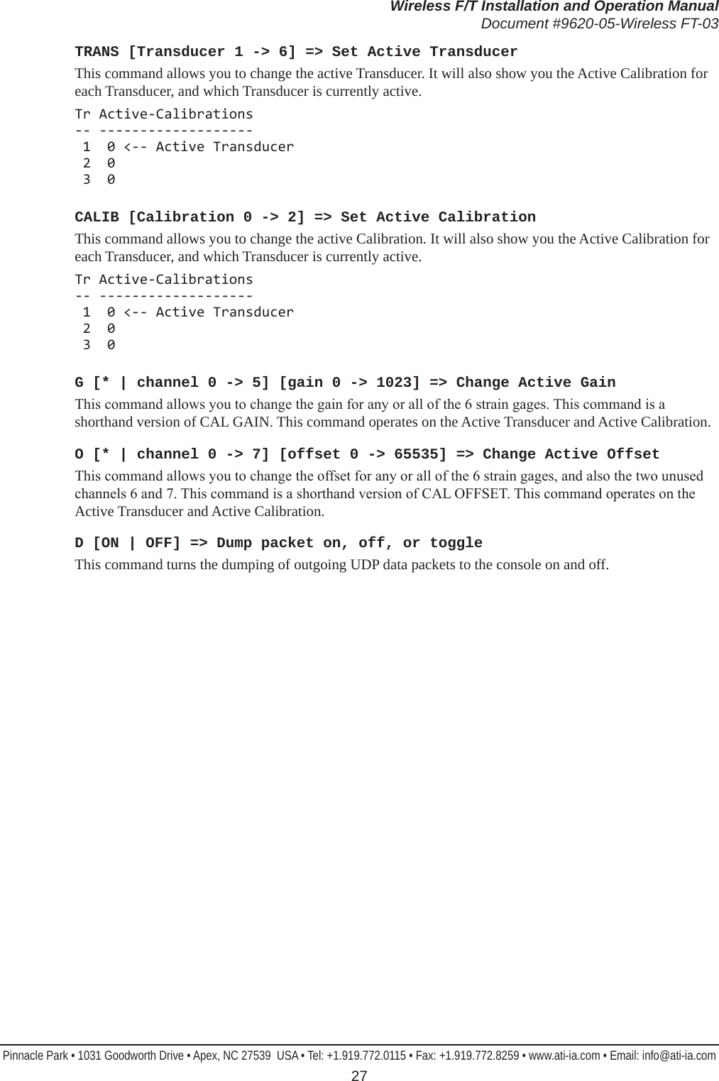 Wireless F/T Installation and Operation ManualDocument #9620-05-Wireless FT-03Pinnacle Park • 1031 Goodworth Drive • Apex, NC 27539  USA • Tel: +1.919.772.0115 • Fax: +1.919.772.8259 • www.ati-ia.com • Email: info@ati-ia.com 27TRANS [Transducer 1 -&gt; 6] =&gt; Set Active TransducerThis command allows you to change the active Transducer. It will also show you the Active Calibration for each Transducer, and which Transducer is currently active.Tr Active-Calibrations -- -------------------  1  0 &lt;-- Active Transducer  2  0  3  0CALIB [Calibration 0 -&gt; 2] =&gt; Set Active CalibrationThis command allows you to change the active Calibration. It will also show you the Active Calibration for each Transducer, and which Transducer is currently active.Tr Active-Calibrations -- -------------------  1  0 &lt;-- Active Transducer  2  0  3  0G [* | channel 0 -&gt; 5] [gain 0 -&gt; 1023] =&gt; Change Active GainThis command allows you to change the gain for any or all of the 6 strain gages. This command is a shorthand version of CAL GAIN. This command operates on the Active Transducer and Active Calibration.O [* | channel 0 -&gt; 7] [offset 0 -&gt; 65535] =&gt; Change Active OffsetThis command allows you to change the offset for any or all of the 6 strain gages, and also the two unused channels 6 and 7. This command is a shorthand version of CAL OFFSET. This command operates on the Active Transducer and Active Calibration.D [ON | OFF] =&gt; Dump packet on, off, or toggleThis command turns the dumping of outgoing UDP data packets to the console on and off.