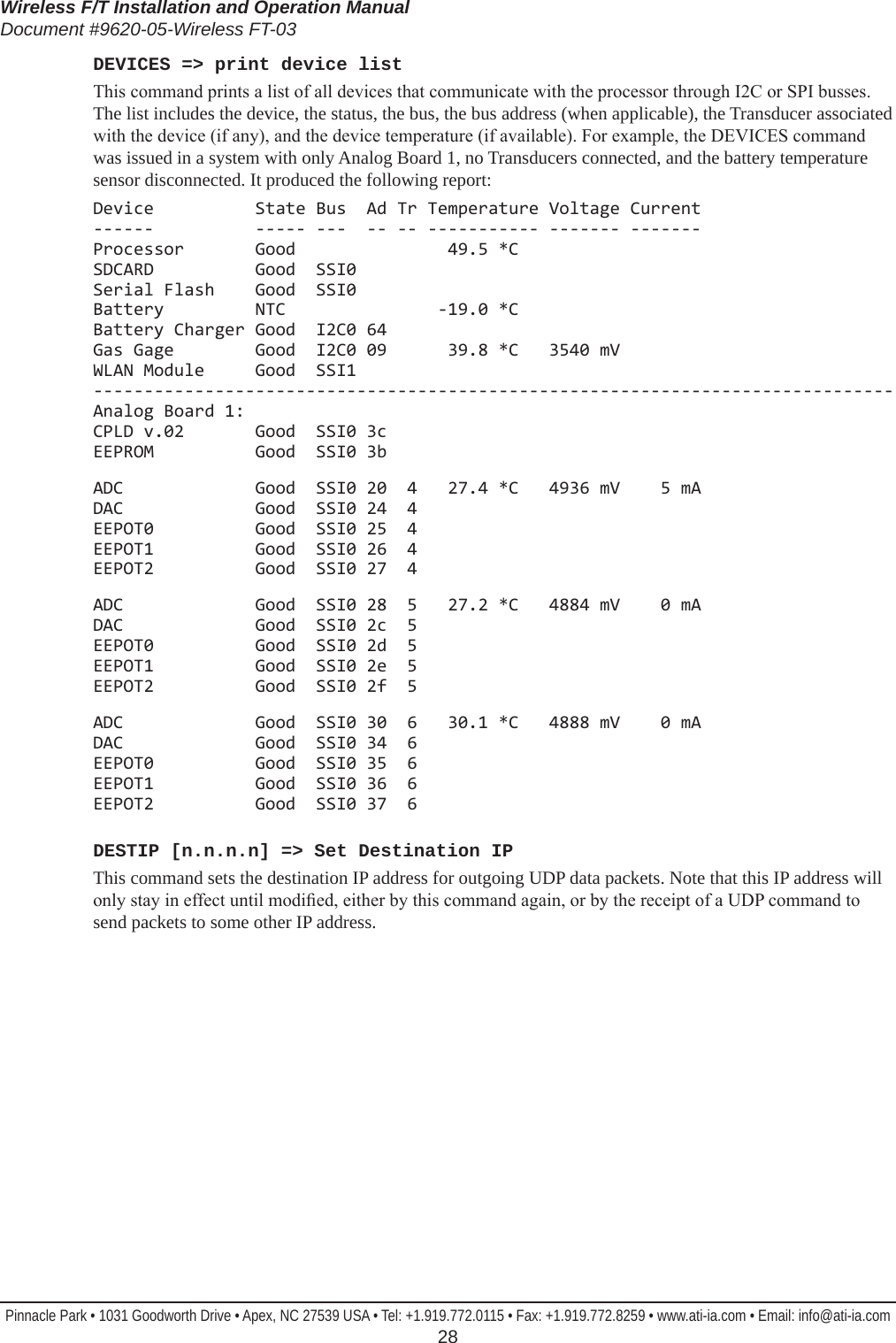 Wireless F/T Installation and Operation ManualDocument #9620-05-Wireless FT-03Pinnacle Park • 1031 Goodworth Drive • Apex, NC 27539 USA • Tel: +1.919.772.0115 • Fax: +1.919.772.8259 • www.ati-ia.com • Email: info@ati-ia.com  28DEVICES =&gt; print device listThis command prints a list of all devices that communicate with the processor through I2C or SPI busses. The list includes the device, the status, the bus, the bus address (when applicable), the Transducer associated with the device (if any), and the device temperature (if available). For example, the DEVICES command was issued in a system with only Analog Board 1, no Transducers connected, and the battery temperature sensor disconnected. It produced the following report:Device          State Bus  Ad Tr Temperature Voltage Current ------          ----- ---  -- -- ----------- ------- ------- Processor       Good               49.5 *C SDCARD          Good  SSI0 Serial Flash    Good  SSI0 Battery         NTC               -19.0 *C Battery Charger Good  I2C0 64 Gas Gage        Good  I2C0 09      39.8 *C   3540 mV WLAN Module     Good  SSI1 ------------------------------------------------------------------------------- Analog Board 1: CPLD v.02       Good  SSI0 3c EEPROM          Good  SSI0 3bADC             Good  SSI0 20  4   27.4 *C   4936 mV    5 mA DAC             Good  SSI0 24  4 EEPOT0          Good  SSI0 25  4 EEPOT1          Good  SSI0 26  4 EEPOT2          Good  SSI0 27  4ADC             Good  SSI0 28  5   27.2 *C   4884 mV    0 mA DAC             Good  SSI0 2c  5 EEPOT0          Good  SSI0 2d  5 EEPOT1          Good  SSI0 2e  5 EEPOT2          Good  SSI0 2f  5ADC             Good  SSI0 30  6   30.1 *C   4888 mV    0 mA DAC             Good  SSI0 34  6 EEPOT0          Good  SSI0 35  6 EEPOT1          Good  SSI0 36  6 EEPOT2          Good  SSI0 37  6DESTIP [n.n.n.n] =&gt; Set Destination IPThis command sets the destination IP address for outgoing UDP data packets. Note that this IP address will only stay in effect until modied, either by this command again, or by the receipt of a UDP command to send packets to some other IP address.