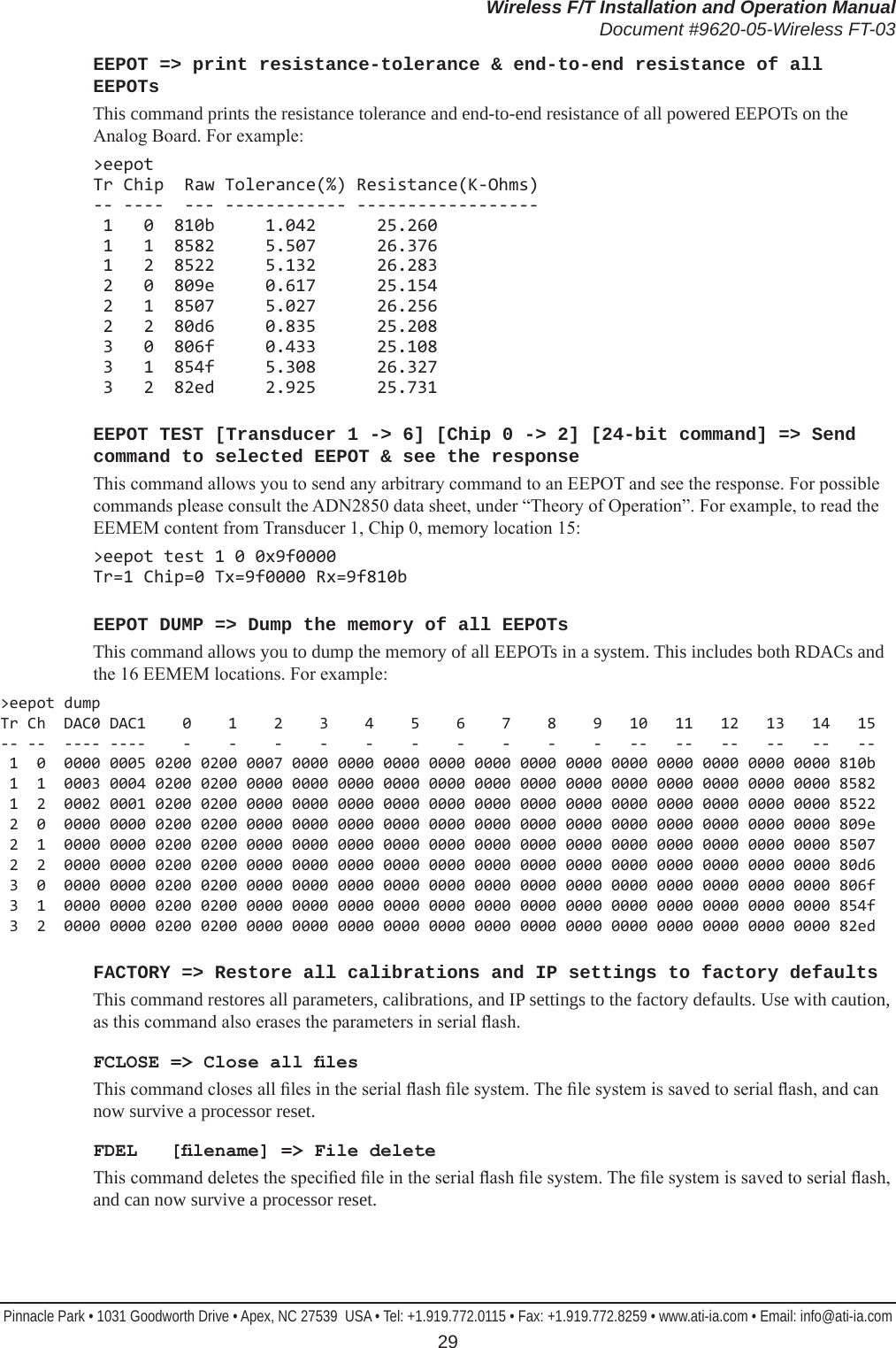 Wireless F/T Installation and Operation ManualDocument #9620-05-Wireless FT-03Pinnacle Park • 1031 Goodworth Drive • Apex, NC 27539  USA • Tel: +1.919.772.0115 • Fax: +1.919.772.8259 • www.ati-ia.com • Email: info@ati-ia.com 29EEPOT =&gt; print resistance-tolerance &amp; end-to-end resistance of all EEPOTsThis command prints the resistance tolerance and end-to-end resistance of all powered EEPOTs on the Analog Board. For example:&gt;eepot Tr Chip  Raw Tolerance(%) Resistance(K-Ohms) -- ----  --- ------------ ------------------  1   0  810b     1.042      25.260  1   1  8582     5.507      26.376  1   2  8522     5.132      26.283  2   0  809e     0.617      25.154  2   1  8507     5.027      26.256  2   2  80d6     0.835      25.208  3   0  806f     0.433      25.108  3   1  854f     5.308      26.327  3   2  82ed     2.925      25.731EEPOT TEST [Transducer 1 -&gt; 6] [Chip 0 -&gt; 2] [24-bit command] =&gt; Send command to selected EEPOT &amp; see the responseThis command allows you to send any arbitrary command to an EEPOT and see the response. For possible commands please consult the ADN2850 data sheet, under “Theory of Operation”. For example, to read the EEMEM content from Transducer 1, Chip 0, memory location 15:&gt;eepot test 1 0 0x9f0000 Tr=1 Chip=0 Tx=9f0000 Rx=9f810bEEPOT DUMP =&gt; Dump the memory of all EEPOTsThis command allows you to dump the memory of all EEPOTs in a system. This includes both RDACs and the 16 EEMEM locations. For example:&gt;eepot dump Tr Ch  DAC0 DAC1    0    1    2    3    4    5    6    7    8    9   10   11   12   13   14   15 -- --  ---- ----    -    -    -    -    -    -    -    -    -    -   --   --   --   --   --   --  1  0  0000 0005 0200 0200 0007 0000 0000 0000 0000 0000 0000 0000 0000 0000 0000 0000 0000 810b  1  1  0003 0004 0200 0200 0000 0000 0000 0000 0000 0000 0000 0000 0000 0000 0000 0000 0000 8582  1  2  0002 0001 0200 0200 0000 0000 0000 0000 0000 0000 0000 0000 0000 0000 0000 0000 0000 8522  2  0  0000 0000 0200 0200 0000 0000 0000 0000 0000 0000 0000 0000 0000 0000 0000 0000 0000 809e  2  1  0000 0000 0200 0200 0000 0000 0000 0000 0000 0000 0000 0000 0000 0000 0000 0000 0000 8507  2  2  0000 0000 0200 0200 0000 0000 0000 0000 0000 0000 0000 0000 0000 0000 0000 0000 0000 80d6  3  0  0000 0000 0200 0200 0000 0000 0000 0000 0000 0000 0000 0000 0000 0000 0000 0000 0000 806f  3  1  0000 0000 0200 0200 0000 0000 0000 0000 0000 0000 0000 0000 0000 0000 0000 0000 0000 854f  3  2  0000 0000 0200 0200 0000 0000 0000 0000 0000 0000 0000 0000 0000 0000 0000 0000 0000 82edFACTORY =&gt; Restore all calibrations and IP settings to factory defaultsThis command restores all parameters, calibrations, and IP settings to the factory defaults. Use with caution, as this command also erases the parameters in serial ash.FCLOSE =&gt; Close all lesThis command closes all les in the serial ash le system. The le system is saved to serial ash, and can now survive a processor reset.FDEL   [lename] =&gt; File deleteThis command deletes the specied le in the serial ash le system. The le system is saved to serial ash, and can now survive a processor reset.