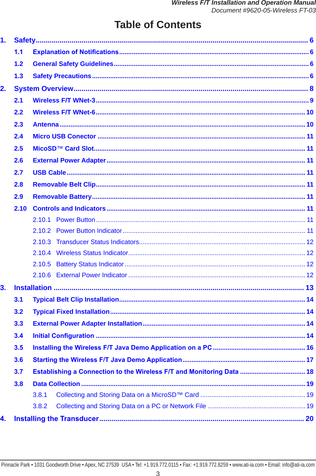 Wireless F/T Installation and Operation ManualDocument #9620-05-Wireless FT-03Pinnacle Park • 1031 Goodworth Drive • Apex, NC 27539  USA • Tel: +1.919.772.0115 • Fax: +1.919.772.8259 • www.ati-ia.com • Email: info@ati-ia.com 3Table of Contents1. Safety ......................................................................................................................................... 61.1 ExplanationofNotications .........................................................................................................61.2  General Safety Guidelines ............................................................................................................61.3  Safety Precautions ........................................................................................................................62.  System Overview ...................................................................................................................... 82.1  Wireless F/T WNet-3 ......................................................................................................................92.2  Wireless F/T WNet-6 ....................................................................................................................102.3 Antenna ........................................................................................................................................ 102.4  Micro USB Conector ................................................................................................................... 112.5 MicoSD™ Card Slot ..................................................................................................................... 112.6  External Power Adapter .............................................................................................................. 112.7  USB Cable .................................................................................................................................... 112.8  Removable Belt Clip .................................................................................................................... 112.9  Removable Battery ...................................................................................................................... 112.10  Controls and Indicators .............................................................................................................. 112.10.1  Power Button .................................................................................................................... 112.10.2  Power Button Indicator ..................................................................................................... 112.10.3  Transducer Status Indicators ............................................................................................ 122.10.4  Wireless Status Indicator .................................................................................................. 122.10.5  Battery Status Indicator .................................................................................................... 122.10.6  External Power Indicator .................................................................................................. 123. Installation .............................................................................................................................. 133.1  Typical Belt Clip Installation .......................................................................................................143.2  Typical Fixed Installation ............................................................................................................143.3  External Power Adapter Installation .......................................................................................... 143.4 InitialConguration ....................................................................................................................143.5 InstallingtheWirelessF/TJavaDemoApplicationonaPC ................................................... 163.6 StartingtheWirelessF/TJavaDemoApplication ....................................................................173.7 EstablishingaConnectiontotheWirelessF/TandMonitoringData ....................................183.8  Data Collection ............................................................................................................................193.8.1  Collecting and Storing Data on a MicroSD™ Card .......................................................... 193.8.2  Collecting and Storing Data on a PC or Network File ...................................................... 194. InstallingtheTransducer ....................................................................................................... 20