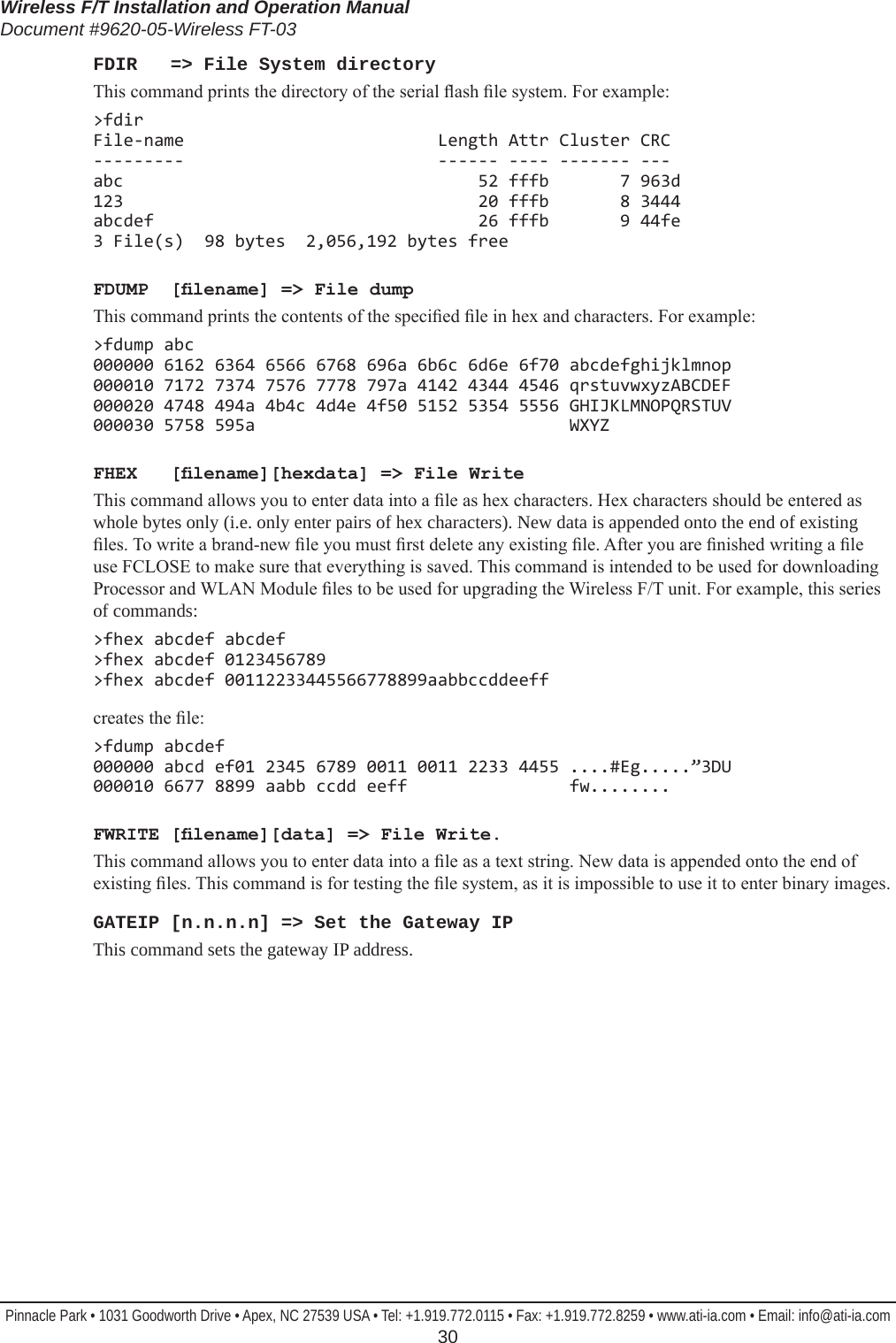 Wireless F/T Installation and Operation ManualDocument #9620-05-Wireless FT-03Pinnacle Park • 1031 Goodworth Drive • Apex, NC 27539 USA • Tel: +1.919.772.0115 • Fax: +1.919.772.8259 • www.ati-ia.com • Email: info@ati-ia.com  30FDIR   =&gt; File System directoryThis command prints the directory of the serial ash le system. For example:&gt;fdir File-name                         Length Attr Cluster CRC ---------                         ------ ---- ------- --- abc                                   52 fffb       7 963d 123                                   20 fffb       8 3444 abcdef                                26 fffb       9 44fe 3 File(s)  98 bytes  2,056,192 bytes freeFDUMP  [lename] =&gt; File dumpThis command prints the contents of the specied le in hex and characters. For example:&gt;fdump abc 000000 6162 6364 6566 6768 696a 6b6c 6d6e 6f70 abcdefghijklmnop 000010 7172 7374 7576 7778 797a 4142 4344 4546 qrstuvwxyzABCDEF 000020 4748 494a 4b4c 4d4e 4f50 5152 5354 5556 GHIJKLMNOPQRSTUV 000030 5758 595a                               WXYZFHEX   [lename][hexdata] =&gt; File WriteThis command allows you to enter data into a le as hex characters. Hex characters should be entered as whole bytes only (i.e. only enter pairs of hex characters). New data is appended onto the end of existing les. To write a brand-new le you must rst delete any existing le. After you are nished writing a le use FCLOSE to make sure that everything is saved. This command is intended to be used for downloading Processor and WLAN Module les to be used for upgrading the Wireless F/T unit. For example, this series of commands:&gt;fhex abcdef abcdef &gt;fhex abcdef 0123456789 &gt;fhex abcdef 00112233445566778899aabbccddeeffcreates the le:&gt;fdump abcdef 000000 abcd ef01 2345 6789 0011 0011 2233 4455 ....#Eg.....”3DU 000010 6677 8899 aabb ccdd eeff                fw........FWRITE [lename][data] =&gt; File Write.This command allows you to enter data into a le as a text string. New data is appended onto the end of existing les. This command is for testing the le system, as it is impossible to use it to enter binary images.GATEIP [n.n.n.n] =&gt; Set the Gateway IPThis command sets the gateway IP address.