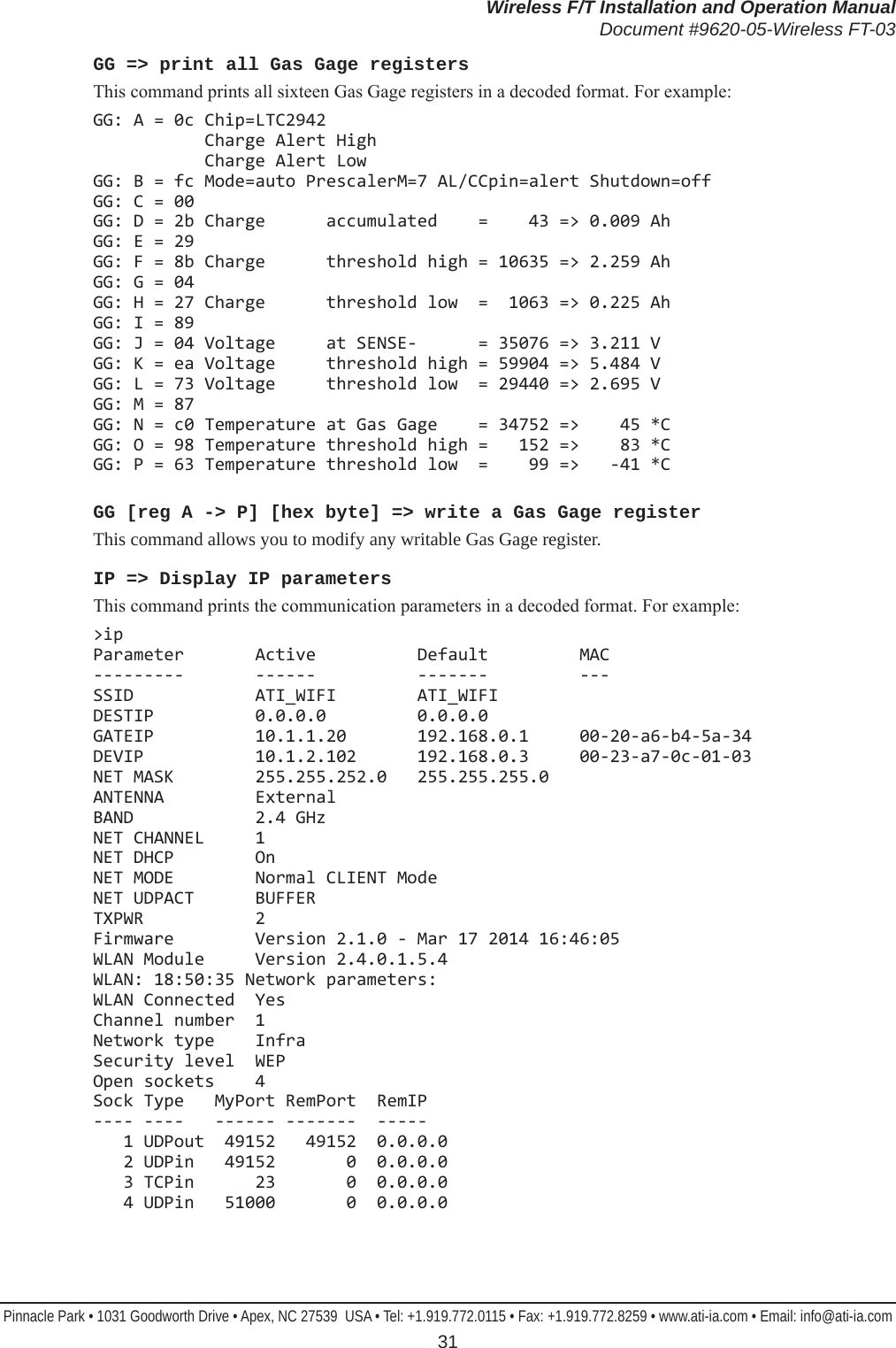 Wireless F/T Installation and Operation ManualDocument #9620-05-Wireless FT-03Pinnacle Park • 1031 Goodworth Drive • Apex, NC 27539  USA • Tel: +1.919.772.0115 • Fax: +1.919.772.8259 • www.ati-ia.com • Email: info@ati-ia.com 31GG =&gt; print all Gas Gage registersThis command prints all sixteen Gas Gage registers in a decoded format. For example:GG: A = 0c Chip=LTC2942            Charge Alert High            Charge Alert Low GG: B = fc Mode=auto PrescalerM=7 AL/CCpin=alert Shutdown=off GG: C = 00 GG: D = 2b Charge      accumulated    =    43 =&gt; 0.009 Ah GG: E = 29 GG: F = 8b Charge      threshold high = 10635 =&gt; 2.259 Ah GG: G = 04 GG: H = 27 Charge      threshold low  =  1063 =&gt; 0.225 Ah GG: I = 89 GG: J = 04 Voltage     at SENSE-      = 35076 =&gt; 3.211 V GG: K = ea Voltage     threshold high = 59904 =&gt; 5.484 V GG: L = 73 Voltage     threshold low  = 29440 =&gt; 2.695 V GG: M = 87 GG: N = c0 Temperature at Gas Gage    = 34752 =&gt;    45 *C GG: O = 98 Temperature threshold high =   152 =&gt;    83 *C GG: P = 63 Temperature threshold low  =    99 =&gt;   -41 *CGG [reg A -&gt; P] [hex byte] =&gt; write a Gas Gage registerThis command allows you to modify any writable Gas Gage register.IP =&gt; Display IP parametersThis command prints the communication parameters in a decoded format. For example:&gt;ip Parameter       Active          Default         MAC ---------       ------          -------         --- SSID            ATI_WIFI        ATI_WIFI DESTIP          0.0.0.0         0.0.0.0 GATEIP          10.1.1.20       192.168.0.1     00-20-a6-b4-5a-34 DEVIP           10.1.2.102      192.168.0.3     00-23-a7-0c-01-03 NET MASK        255.255.252.0   255.255.255.0 ANTENNA         External BAND            2.4 GHz NET CHANNEL     1 NET DHCP        On NET MODE        Normal CLIENT Mode NET UDPACT      BUFFER TXPWR           2 Firmware        Version 2.1.0 - Mar 17 2014 16:46:05 WLAN Module     Version 2.4.0.1.5.4 WLAN: 18:50:35 Network parameters: WLAN Connected  Yes Channel number  1 Network type    Infra Security level  WEP Open sockets    4 Sock Type   MyPort RemPort  RemIP ---- ----   ------ -------  -----    1 UDPout  49152   49152  0.0.0.0    2 UDPin   49152       0  0.0.0.0    3 TCPin      23       0  0.0.0.0    4 UDPin   51000       0  0.0.0.0