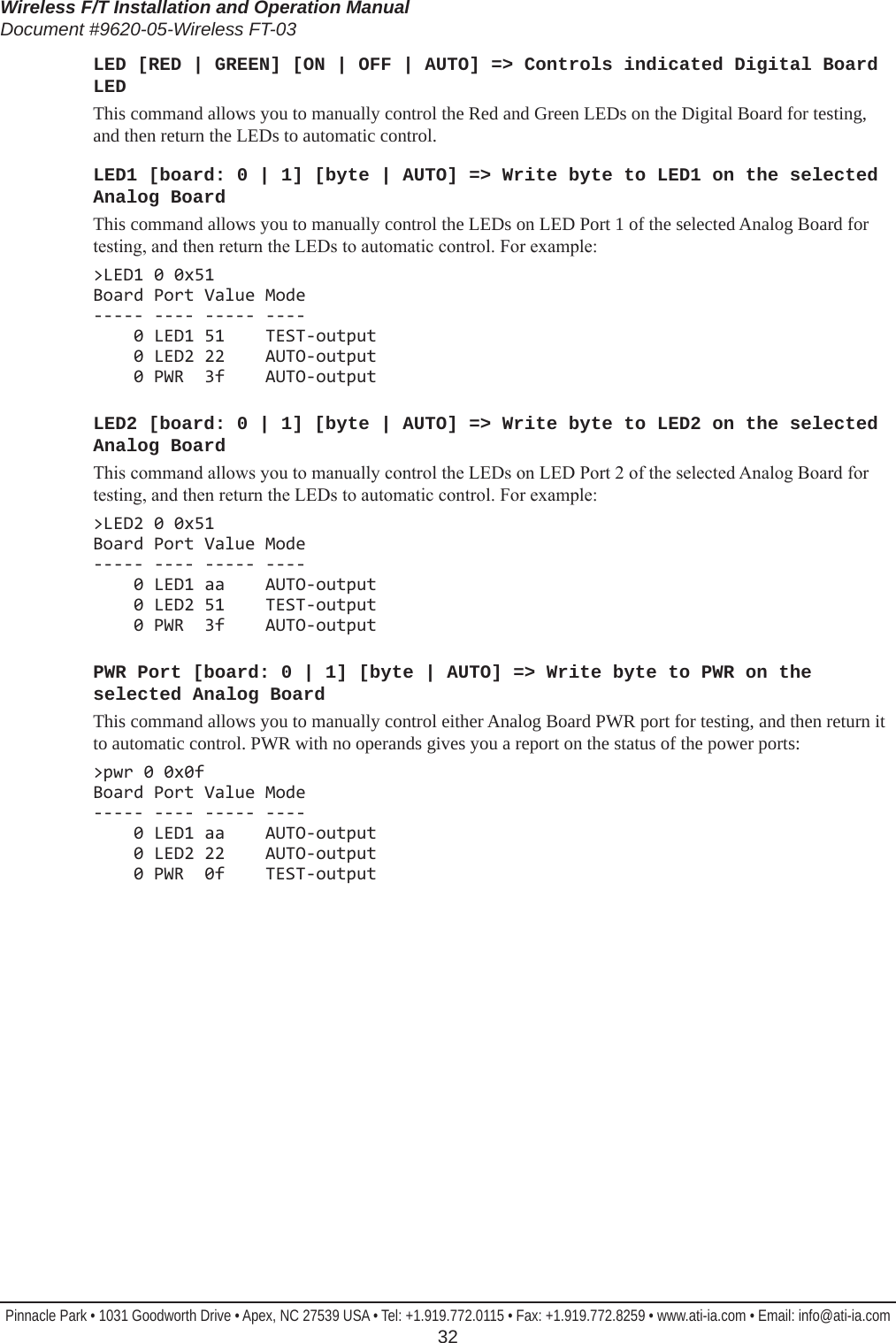 Wireless F/T Installation and Operation ManualDocument #9620-05-Wireless FT-03Pinnacle Park • 1031 Goodworth Drive • Apex, NC 27539 USA • Tel: +1.919.772.0115 • Fax: +1.919.772.8259 • www.ati-ia.com • Email: info@ati-ia.com  32LED [RED | GREEN] [ON | OFF | AUTO] =&gt; Controls indicated Digital Board LEDThis command allows you to manually control the Red and Green LEDs on the Digital Board for testing, and then return the LEDs to automatic control.LED1 [board: 0 | 1] [byte | AUTO] =&gt; Write byte to LED1 on the selected Analog BoardThis command allows you to manually control the LEDs on LED Port 1 of the selected Analog Board for testing, and then return the LEDs to automatic control. For example:&gt;LED1 0 0x51 Board Port Value Mode ----- ---- ----- ----     0 LED1 51    TEST-output     0 LED2 22    AUTO-output     0 PWR  3f    AUTO-outputLED2 [board: 0 | 1] [byte | AUTO] =&gt; Write byte to LED2 on the selected Analog BoardThis command allows you to manually control the LEDs on LED Port 2 of the selected Analog Board for testing, and then return the LEDs to automatic control. For example:&gt;LED2 0 0x51 Board Port Value Mode ----- ---- ----- ----     0 LED1 aa    AUTO-output     0 LED2 51    TEST-output     0 PWR  3f    AUTO-outputPWR Port [board: 0 | 1] [byte | AUTO] =&gt; Write byte to PWR on the selected Analog BoardThis command allows you to manually control either Analog Board PWR port for testing, and then return it to automatic control. PWR with no operands gives you a report on the status of the power ports:&gt;pwr 0 0x0f Board Port Value Mode ----- ---- ----- ----     0 LED1 aa    AUTO-output     0 LED2 22    AUTO-output     0 PWR  0f    TEST-output