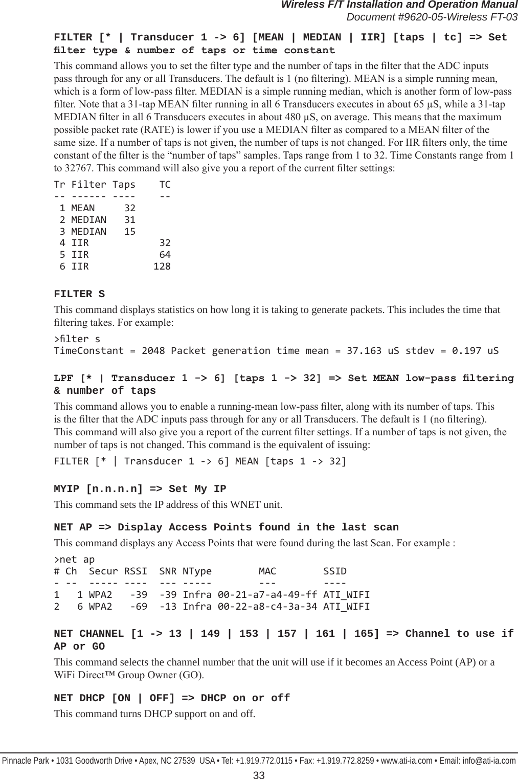 Wireless F/T Installation and Operation ManualDocument #9620-05-Wireless FT-03Pinnacle Park • 1031 Goodworth Drive • Apex, NC 27539  USA • Tel: +1.919.772.0115 • Fax: +1.919.772.8259 • www.ati-ia.com • Email: info@ati-ia.com 33FILTER [* | Transducer 1 -&gt; 6] [MEAN | MEDIAN | IIR] [taps | tc] =&gt; Set lter type &amp; number of taps or time constantThis command allows you to set the lter type and the number of taps in the lter that the ADC inputs pass through for any or all Transducers. The default is 1 (no ltering). MEAN is a simple running mean, which is a form of low-pass lter. MEDIAN is a simple running median, which is another form of low-pass lter. Note that a 31-tap MEAN lter running in all 6 Transducers executes in about 65 µS, while a 31-tap MEDIAN lter in all 6 Transducers executes in about 480 µS, on average. This means that the maximum possible packet rate (RATE) is lower if you use a MEDIAN lter as compared to a MEAN lter of the same size. If a number of taps is not given, the number of taps is not changed. For IIR lters only, the time constant of the lter is the “number of taps” samples. Taps range from 1 to 32. Time Constants range from 1 to 32767. This command will also give you a report of the current lter settings:Tr Filter Taps    TC -- ------ ----    --  1 MEAN     32  2 MEDIAN   31  3 MEDIAN   15  4 IIR            32  5 IIR            64  6 IIR           128            FILTER SThis command displays statistics on how long it is taking to generate packets. This includes the time that ltering takes. For example:&gt;lter s TimeConstant = 2048 Packet generation time mean = 37.163 uS stdev = 0.197 uSLPF [* | Transducer 1 -&gt; 6] [taps 1 -&gt; 32] =&gt; Set MEAN low-pass ltering &amp; number of tapsThis command allows you to enable a running-mean low-pass lter, along with its number of taps. This is the lter that the ADC inputs pass through for any or all Transducers. The default is 1 (no ltering). This command will also give you a report of the current lter settings. If a number of taps is not given, the number of taps is not changed. This command is the equivalent of issuing:FILTER [* | Transducer 1 -&gt; 6] MEAN [taps 1 -&gt; 32]MYIP [n.n.n.n] =&gt; Set My IPThis command sets the IP address of this WNET unit.NET AP =&gt; Display Access Points found in the last scanThis command displays any Access Points that were found during the last Scan. For example :&gt;net ap # Ch  Secur RSSI  SNR NType        MAC        SSID - --  ----- ----  --- -----        ---        ---- 1   1 WPA2   -39  -39 Infra 00-21-a7-a4-49-ff ATI_WIFI 2   6 WPA2   -69  -13 Infra 00-22-a8-c4-3a-34 ATI_WIFINET CHANNEL [1 -&gt; 13 | 149 | 153 | 157 | 161 | 165] =&gt; Channel to use if AP or GOThis command selects the channel number that the unit will use if it becomes an Access Point (AP) or a WiFi Direct™ Group Owner (GO).NET DHCP [ON | OFF] =&gt; DHCP on or offThis command turns DHCP support on and off.