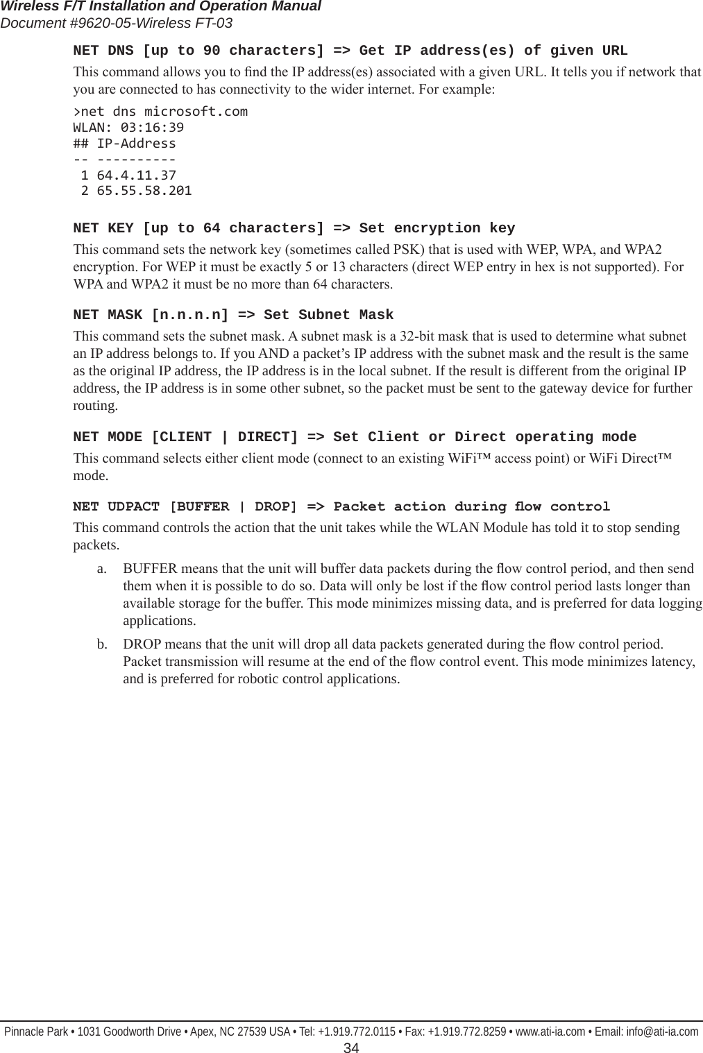 Wireless F/T Installation and Operation ManualDocument #9620-05-Wireless FT-03Pinnacle Park • 1031 Goodworth Drive • Apex, NC 27539 USA • Tel: +1.919.772.0115 • Fax: +1.919.772.8259 • www.ati-ia.com • Email: info@ati-ia.com  34NET DNS [up to 90 characters] =&gt; Get IP address(es) of given URLThis command allows you to nd the IP address(es) associated with a given URL. It tells you if network that you are connected to has connectivity to the wider internet. For example:&gt;net dns microsoft.com WLAN: 03:16:39 ## IP-Address -- ----------  1 64.4.11.37  2 65.55.58.201NET KEY [up to 64 characters] =&gt; Set encryption keyThis command sets the network key (sometimes called PSK) that is used with WEP, WPA, and WPA2 encryption. For WEP it must be exactly 5 or 13 characters (direct WEP entry in hex is not supported). For WPA and WPA2 it must be no more than 64 characters.NET MASK [n.n.n.n] =&gt; Set Subnet MaskThis command sets the subnet mask. A subnet mask is a 32-bit mask that is used to determine what subnet an IP address belongs to. If you AND a packet’s IP address with the subnet mask and the result is the same as the original IP address, the IP address is in the local subnet. If the result is different from the original IP address, the IP address is in some other subnet, so the packet must be sent to the gateway device for further routing.NET MODE [CLIENT | DIRECT] =&gt; Set Client or Direct operating modeThis command selects either client mode (connect to an existing WiFi™ access point) or WiFi Direct™ mode.NET UDPACT [BUFFER | DROP] =&gt; Packet action during ow controlThis command controls the action that the unit takes while the WLAN Module has told it to stop sending packets.a.  BUFFER means that the unit will buffer data packets during the ow control period, and then send them when it is possible to do so. Data will only be lost if the ow control period lasts longer than available storage for the buffer. This mode minimizes missing data, and is preferred for data logging applications.b.  DROP means that the unit will drop all data packets generated during the ow control period. Packet transmission will resume at the end of the ow control event. This mode minimizes latency, and is preferred for robotic control applications.