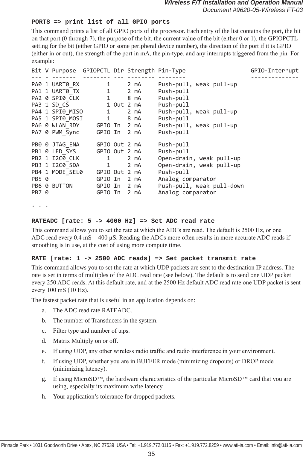 Wireless F/T Installation and Operation ManualDocument #9620-05-Wireless FT-03Pinnacle Park • 1031 Goodworth Drive • Apex, NC 27539  USA • Tel: +1.919.772.0115 • Fax: +1.919.772.8259 • www.ati-ia.com • Email: info@ati-ia.com 35PORTS =&gt; print list of all GPIO portsThis command prints a list of all GPIO ports of the processor. Each entry of the list contains the port, the bit on that port (0 through 7), the purpose of the bit, the current value of the bit (either 0 or 1), the GPIOPCTL setting for the bit (either GPIO or some peripheral device number), the direction of the port if it is GPIO (either in or out), the strength of the port in mA, the pin-type, and any interrupts triggered from the pin. For example:Bit V Purpose  GPIOPCTL Dir Strength Pin-Type                   GPIO-Interrupt --- - -------  -------- --- -------- --------                   -------------- PA0 1 UART0_RX        1     2 mA     Push-pull, weak pull-up PA1 1 UART0_TX        1     2 mA     Push-pull PA2 0 SPI0_CLK        1     8 mA     Push-pull PA3 1 SD_CS           1 Out 2 mA     Push-pull PA4 1 SPI0_MISO       1     2 mA     Push-pull, weak pull-up PA5 1 SPI0_MOSI       1     8 mA     Push-pull PA6 0 WLAN_RDY     GPIO In  2 mA     Push-pull, weak pull-up PA7 0 PWM_Sync     GPIO In  2 mA     Push-pullPB0 0 JTAG_ENA     GPIO Out 2 mA     Push-pull PB1 0 LED_SYS      GPIO Out 2 mA     Push-pull PB2 1 I2C0_CLK        1     2 mA     Open-drain, weak pull-up PB3 1 I2C0_SDA        1     2 mA     Open-drain, weak pull-up PB4 1 MODE_SEL0    GPIO Out 2 mA     Push-pull PB5 0              GPIO In  2 mA     Analog comparator PB6 0 BUTTON       GPIO In  2 mA     Push-pull, weak pull-down PB7 0              GPIO In  2 mA     Analog comparator. . .RATEADC [rate: 5 -&gt; 4000 Hz] =&gt; Set ADC read rateThis command allows you to set the rate at which the ADCs are read. The default is 2500 Hz, or one ADC read every 0.4 mS = 400 µS. Reading the ADCs more often results in more accurate ADC reads if smoothing is in use, at the cost of using more compute time.RATE [rate: 1 -&gt; 2500 ADC reads] =&gt; Set packet transmit rateThis command allows you to set the rate at which UDP packets are sent to the destination IP address. The rate is set in terms of multiples of the ADC read rate (see below). The default is to send one UDP packet every 250 ADC reads. At this default rate, and at the 2500 Hz default ADC read rate one UDP packet is sent every 100 mS (10 Hz).The fastest packet rate that is useful in an application depends on:a.  The ADC read rate RATEADC.b.  The number of Transducers in the system.c.  Filter type and number of taps.d.  Matrix Multiply on or off.e.  If using UDP, any other wireless radio trafc and radio interference in your environment.f.  If using UDP, whether you are in BUFFER mode (minimizing dropouts) or DROP mode (minimizing latency).g.  If using MicroSD™, the hardware characteristics of the particular MicroSD™ card that you are using, especially its maximum write latency.h.  Your application’s tolerance for dropped packets.