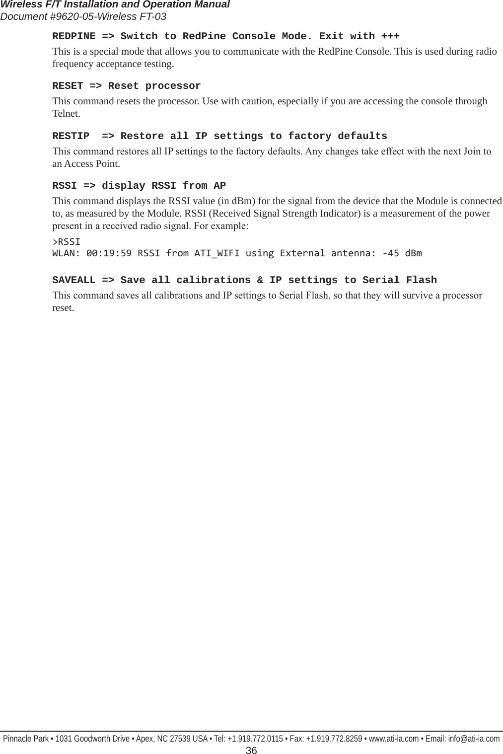 Wireless F/T Installation and Operation ManualDocument #9620-05-Wireless FT-03Pinnacle Park • 1031 Goodworth Drive • Apex, NC 27539 USA • Tel: +1.919.772.0115 • Fax: +1.919.772.8259 • www.ati-ia.com • Email: info@ati-ia.com  36REDPINE =&gt; Switch to RedPine Console Mode. Exit with +++This is a special mode that allows you to communicate with the RedPine Console. This is used during radio frequency acceptance testing.RESET =&gt; Reset processorThis command resets the processor. Use with caution, especially if you are accessing the console through Telnet.RESTIP  =&gt; Restore all IP settings to factory defaultsThis command restores all IP settings to the factory defaults. Any changes take effect with the next Join to an Access Point.RSSI =&gt; display RSSI from APThis command displays the RSSI value (in dBm) for the signal from the device that the Module is connected to, as measured by the Module. RSSI (Received Signal Strength Indicator) is a measurement of the power present in a received radio signal. For example:&gt;RSSI WLAN: 00:19:59 RSSI from ATI_WIFI using External antenna: -45 dBmSAVEALL =&gt; Save all calibrations &amp; IP settings to Serial FlashThis command saves all calibrations and IP settings to Serial Flash, so that they will survive a processor reset.