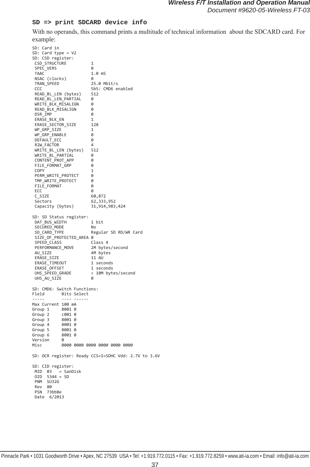 Wireless F/T Installation and Operation ManualDocument #9620-05-Wireless FT-03Pinnacle Park • 1031 Goodworth Drive • Apex, NC 27539  USA • Tel: +1.919.772.0115 • Fax: +1.919.772.8259 • www.ati-ia.com • Email: info@ati-ia.com 37SD =&gt; print SDCARD device infoWith no operands, this command prints a multitude of technical information  about the SDCARD card. For example:SD: Card in SD: Card type = V2 SD: CSD register:  CSD_STRUCTURE          1  SPEC_VERS              0  TAAC                   1.0 mS  NSAC (clocks)          0  TRAN_SPEED             25.0 Mbit/s  CCC                    5b5: CMD6 enabled  READ_BL_LEN (bytes)    512  READ_BL_LEN_PARTIAL    0  WRITE_BLK_MISALIGN     0  READ_BLK_MISALIGN      0  DSR_IMP                0  ERASE_BLK_EN           1  ERASE_SECTOR_SIZE      128  WP_GRP_SIZE            1  WP_GRP_ENABLE          0  DEFAULT_ECC            0  R2W_FACTOR             4  WRITE_BL_LEN (bytes)   512  WRITE_BL_PARTIAL       0  CONTENT_PROT_APP       0  FILE_FORMAT_GRP        0  COPY                   1  PERM_WRITE_PROTECT     0  TMP_WRITE_PROTECT      0  FILE_FORMAT            0  ECC                    0  C_SIZE                 60,872  Sectors                62,333,952  Capacity (bytes)       31,914,983,424SD: SD Status register:  DAT_BUS_WIDTH          1 bit  SECURED_MODE           No  SD_CARD_TYPE           Regular SD RD/WR Card  SIZE_OF_PROTECTED_AREA 0  SPEED_CLASS            Class 4  PERFORMANCE_MOVE       2M bytes/second  AU_SIZE                4M bytes  ERASE_SIZE             11 AU  ERASE_TIMEOUT          1 seconds  ERASE_OFFSET           1 seconds  UHS_SPEED_GRADE        &lt; 10M bytes/second  UHS_AU_SIZE            0SD: CMD6: Switch Functions: Field       Bits Select -----       ---- ------ Max Current 100 mA Group 1     8001 0 Group 2     c001 0 Group 3     8001 0 Group 4     8001 0 Group 5     8001 0 Group 6     8001 0 Version     0 Misc        0000 0000 0000 0000 0000 0000SD: OCR register: Ready CCS=1=SDHC Vdd: 2.7V to 3.6VSD: CID register:  MID  03   = SanDisk  OID  5344 = SD  PNM  SU32G  Rev  80  PSN  73bb8e  Date  6/2013