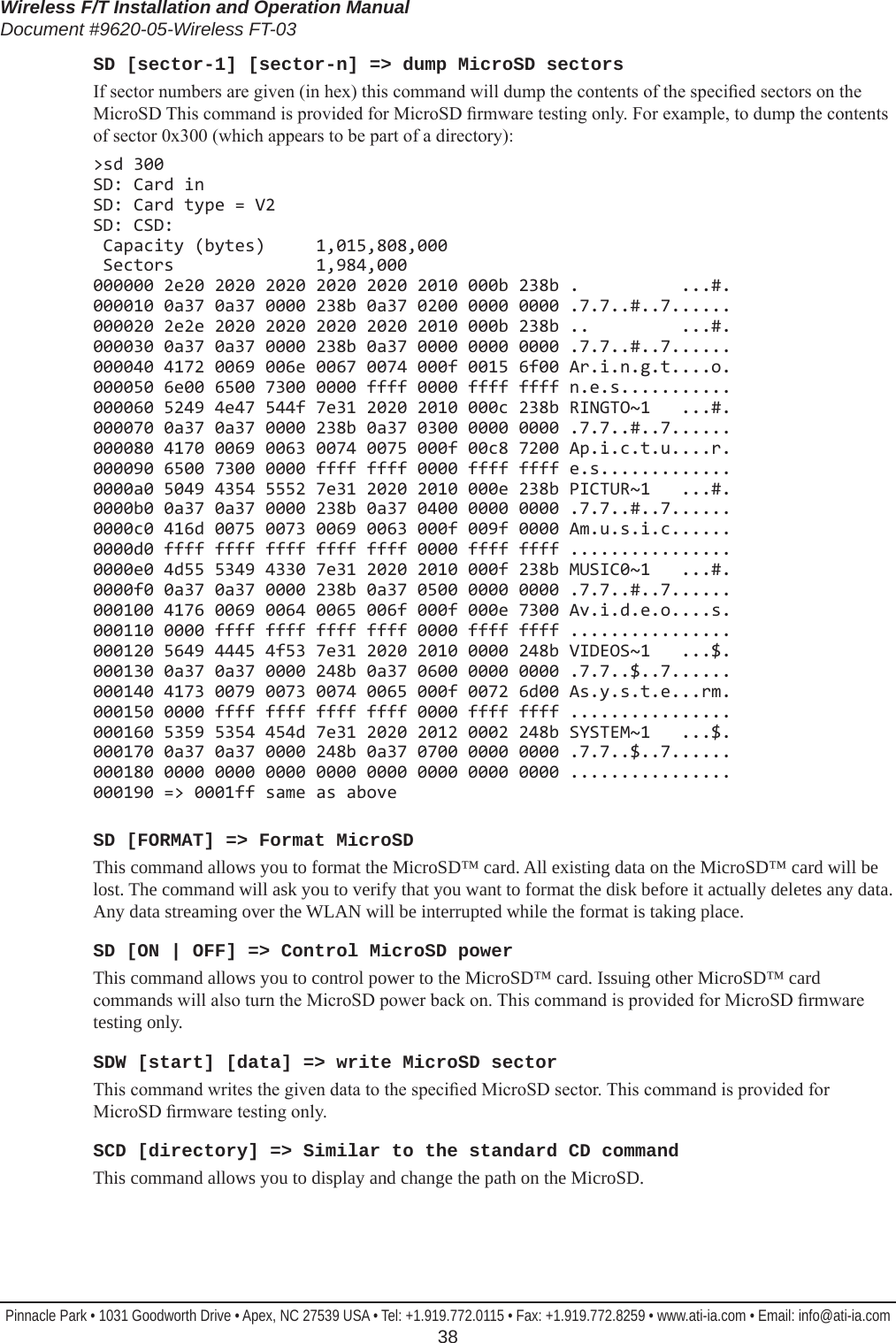 Wireless F/T Installation and Operation ManualDocument #9620-05-Wireless FT-03Pinnacle Park • 1031 Goodworth Drive • Apex, NC 27539 USA • Tel: +1.919.772.0115 • Fax: +1.919.772.8259 • www.ati-ia.com • Email: info@ati-ia.com  38SD [sector-1] [sector-n] =&gt; dump MicroSD sectorsIf sector numbers are given (in hex) this command will dump the contents of the specied sectors on the MicroSD This command is provided for MicroSD rmware testing only. For example, to dump the contents of sector 0x300 (which appears to be part of a directory):&gt;sd 300 SD: Card in SD: Card type = V2 SD: CSD:  Capacity (bytes)     1,015,808,000  Sectors              1,984,000  000000 2e20 2020 2020 2020 2020 2010 000b 238b .          ...#. 000010 0a37 0a37 0000 238b 0a37 0200 0000 0000 .7.7..#..7...... 000020 2e2e 2020 2020 2020 2020 2010 000b 238b ..         ...#. 000030 0a37 0a37 0000 238b 0a37 0000 0000 0000 .7.7..#..7...... 000040 4172 0069 006e 0067 0074 000f 0015 6f00 Ar.i.n.g.t....o. 000050 6e00 6500 7300 0000 ffff 0000 ffff ffff n.e.s........... 000060 5249 4e47 544f 7e31 2020 2010 000c 238b RINGTO~1   ...#. 000070 0a37 0a37 0000 238b 0a37 0300 0000 0000 .7.7..#..7...... 000080 4170 0069 0063 0074 0075 000f 00c8 7200 Ap.i.c.t.u....r. 000090 6500 7300 0000 ffff ffff 0000 ffff ffff e.s............. 0000a0 5049 4354 5552 7e31 2020 2010 000e 238b PICTUR~1   ...#. 0000b0 0a37 0a37 0000 238b 0a37 0400 0000 0000 .7.7..#..7...... 0000c0 416d 0075 0073 0069 0063 000f 009f 0000 Am.u.s.i.c...... 0000d0 ffff ffff ffff ffff ffff 0000 ffff ffff ................ 0000e0 4d55 5349 4330 7e31 2020 2010 000f 238b MUSIC0~1   ...#. 0000f0 0a37 0a37 0000 238b 0a37 0500 0000 0000 .7.7..#..7...... 000100 4176 0069 0064 0065 006f 000f 000e 7300 Av.i.d.e.o....s. 000110 0000 ffff ffff ffff ffff 0000 ffff ffff ................ 000120 5649 4445 4f53 7e31 2020 2010 0000 248b VIDEOS~1   ...$. 000130 0a37 0a37 0000 248b 0a37 0600 0000 0000 .7.7..$..7...... 000140 4173 0079 0073 0074 0065 000f 0072 6d00 As.y.s.t.e...rm. 000150 0000 ffff ffff ffff ffff 0000 ffff ffff ................ 000160 5359 5354 454d 7e31 2020 2012 0002 248b SYSTEM~1   ...$. 000170 0a37 0a37 0000 248b 0a37 0700 0000 0000 .7.7..$..7...... 000180 0000 0000 0000 0000 0000 0000 0000 0000 ................ 000190 =&gt; 0001ff same as aboveSD [FORMAT] =&gt; Format MicroSDThis command allows you to format the MicroSD™ card. All existing data on the MicroSD™ card will be lost. The command will ask you to verify that you want to format the disk before it actually deletes any data. Any data streaming over the WLAN will be interrupted while the format is taking place.SD [ON | OFF] =&gt; Control MicroSD powerThis command allows you to control power to the MicroSD™ card. Issuing other MicroSD™ card commands will also turn the MicroSD power back on. This command is provided for MicroSD rmware testing only.SDW [start] [data] =&gt; write MicroSD sectorThis command writes the given data to the specied MicroSD sector. This command is provided for MicroSD rmware testing only.SCD [directory] =&gt; Similar to the standard CD commandThis command allows you to display and change the path on the MicroSD.