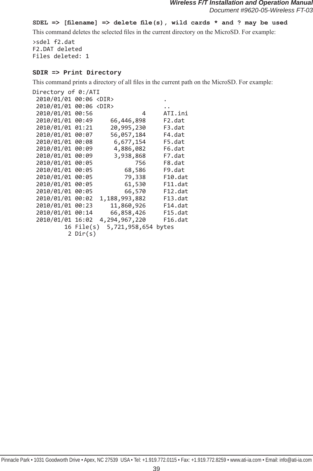 Wireless F/T Installation and Operation ManualDocument #9620-05-Wireless FT-03Pinnacle Park • 1031 Goodworth Drive • Apex, NC 27539  USA • Tel: +1.919.772.0115 • Fax: +1.919.772.8259 • www.ati-ia.com • Email: info@ati-ia.com 39SDEL =&gt; [lename] =&gt; delete le(s), wild cards * and ? may be usedThis command deletes the selected les in the current directory on the MicroSD. For example:&gt;sdel f2.dat F2.DAT deleted Files deleted: 1SDIR =&gt; Print DirectoryThis command prints a directory of all les in the current path on the MicroSD. For example:Directory of 0:/ATI  2010/01/01 00:06 &lt;DIR&gt;              .  2010/01/01 00:06 &lt;DIR&gt;              ..  2010/01/01 00:56              4     ATI.ini  2010/01/01 00:49     66,446,898     F2.dat  2010/01/01 01:21     20,995,230     F3.dat  2010/01/01 00:07     56,057,184     F4.dat  2010/01/01 00:08      6,677,154     F5.dat  2010/01/01 00:09      4,886,082     F6.dat  2010/01/01 00:09      3,938,868     F7.dat  2010/01/01 00:05            756     F8.dat  2010/01/01 00:05         68,586     F9.dat  2010/01/01 00:05         79,338     F10.dat  2010/01/01 00:05         61,530     F11.dat  2010/01/01 00:05         66,570     F12.dat  2010/01/01 00:02  1,188,993,882     F13.dat  2010/01/01 00:23     11,860,926     F14.dat  2010/01/01 00:14     66,858,426     F15.dat  2010/01/01 16:02  4,294,967,220     F16.dat          16 File(s)  5,721,958,654 bytes           2 Dir(s)