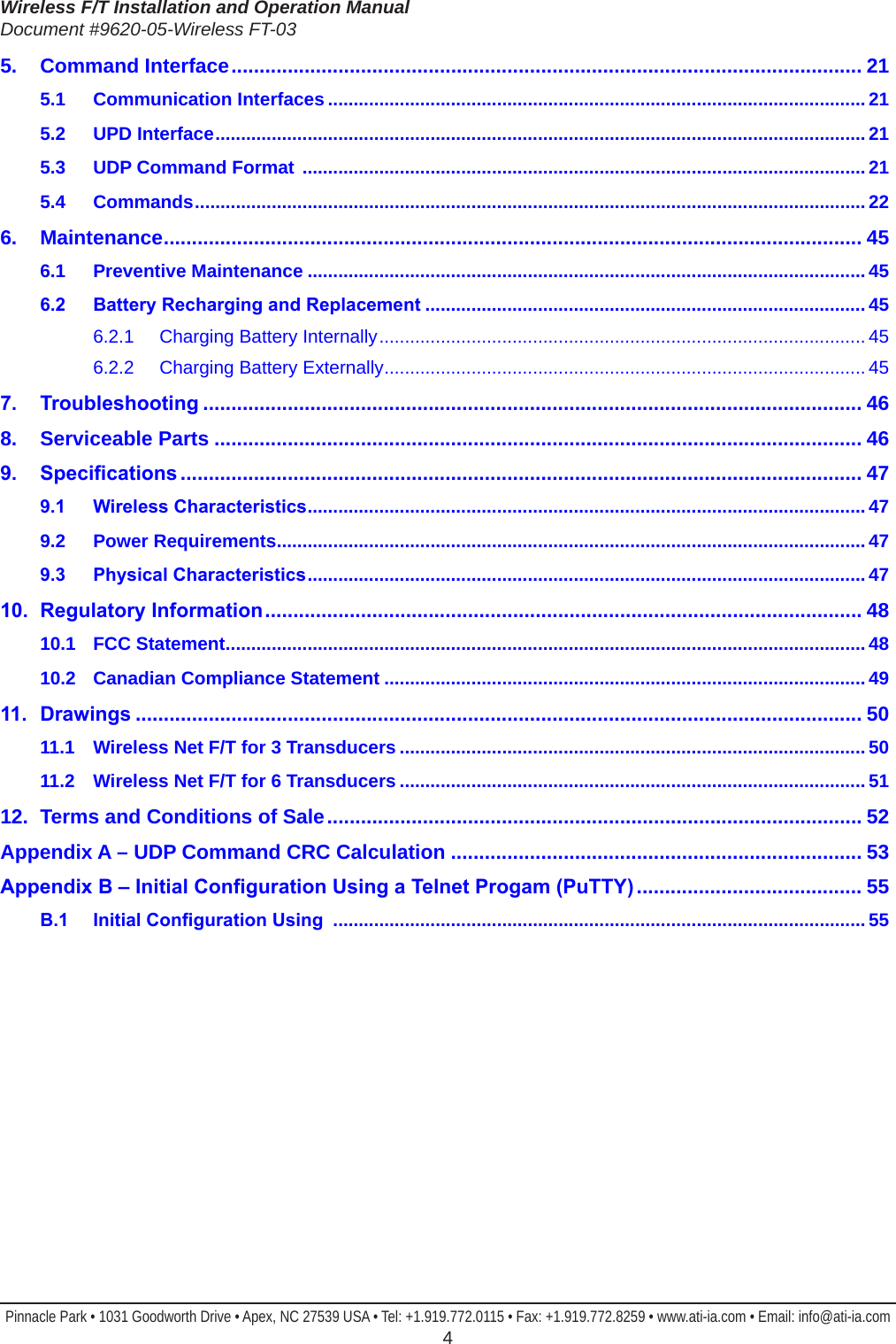 Wireless F/T Installation and Operation ManualDocument #9620-05-Wireless FT-03Pinnacle Park • 1031 Goodworth Drive • Apex, NC 27539 USA • Tel: +1.919.772.0115 • Fax: +1.919.772.8259 • www.ati-ia.com • Email: info@ati-ia.com  45.  Command Interface ................................................................................................................ 215.1  Communication Interfaces .........................................................................................................215.2  UPD Interface ...............................................................................................................................215.3  UDP Command Format  .............................................................................................................. 215.4 Commands ...................................................................................................................................226. Maintenance ............................................................................................................................ 456.1  Preventive Maintenance .............................................................................................................456.2 BatteryRechargingandReplacement ......................................................................................456.2.1  Charging Battery Internally ............................................................................................... 456.2.2  Charging Battery Externally .............................................................................................. 457. Troubleshooting ..................................................................................................................... 468.  Serviceable Parts ................................................................................................................... 469. Specications ......................................................................................................................... 479.1 WirelessCharacteristics .............................................................................................................479.2  Power Requirements ...................................................................................................................479.3 PhysicalCharacteristics .............................................................................................................4710. RegulatoryInformation .......................................................................................................... 4810.1  FCC Statement .............................................................................................................................4810.2  Canadian Compliance Statement ..............................................................................................4911. Drawings ................................................................................................................................. 5011.1  Wireless Net F/T for 3 Transducers ........................................................................................... 5011.2  Wireless Net F/T for 6 Transducers ........................................................................................... 5112.  Terms and Conditions of Sale ............................................................................................... 52Appendix A – UDP Command CRC Calculation ......................................................................... 53AppendixB–InitialCongurationUsingaTelnetProgam(PuTTY) ........................................ 55B.1 InitialCongurationUsing ........................................................................................................55