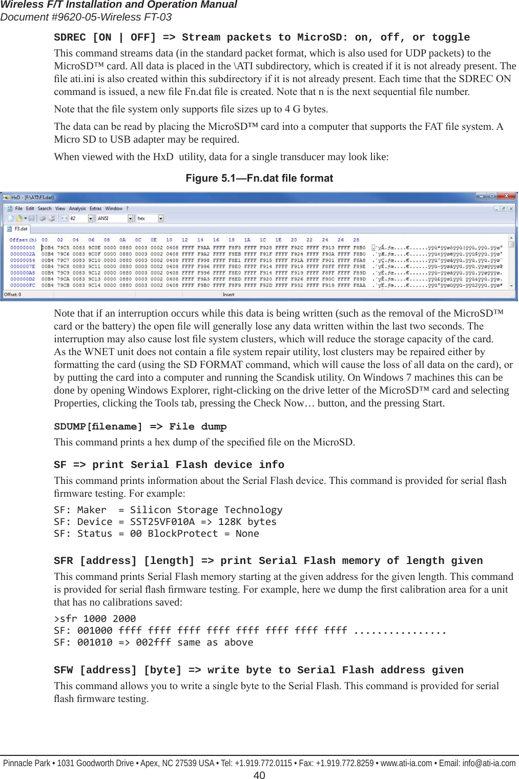 Wireless F/T Installation and Operation ManualDocument #9620-05-Wireless FT-03Pinnacle Park • 1031 Goodworth Drive • Apex, NC 27539 USA • Tel: +1.919.772.0115 • Fax: +1.919.772.8259 • www.ati-ia.com • Email: info@ati-ia.com  40SDREC [ON | OFF] =&gt; Stream packets to MicroSD: on, off, or toggleThis command streams data (in the standard packet format, which is also used for UDP packets) to the MicroSD™ card. All data is placed in the \ATI subdirectory, which is created if it is not already present. The le ati.ini is also created within this subdirectory if it is not already present. Each time that the SDREC ON command is issued, a new le Fn.dat le is created. Note that n is the next sequential le number.Note that the le system only supports le sizes up to 4 G bytes.The data can be read by placing the MicroSD™ card into a computer that supports the FAT le system. A Micro SD to USB adapter may be required. When viewed with the HxD  utility, data for a single transducer may look like:Figure5.1—Fn.datleformat Note that if an interruption occurs while this data is being written (such as the removal of the MicroSD™ card or the battery) the open le will generally lose any data written within the last two seconds. The interruption may also cause lost le system clusters, which will reduce the storage capacity of the card. As the WNET unit does not contain a le system repair utility, lost clusters may be repaired either by formatting the card (using the SD FORMAT command, which will cause the loss of all data on the card), or by putting the card into a computer and running the Scandisk utility. On Windows 7 machines this can be done by opening Windows Explorer, right-clicking on the drive letter of the MicroSD™ card and selecting Properties, clicking the Tools tab, pressing the Check Now… button, and the pressing Start.SDUMP[lename] =&gt; File dumpThis command prints a hex dump of the specied le on the MicroSD.SF =&gt; print Serial Flash device infoThis command prints information about the Serial Flash device. This command is provided for serial ash rmware testing. For example:SF: Maker  = Silicon Storage Technology SF: Device = SST25VF010A =&gt; 128K bytes SF: Status = 00 BlockProtect = NoneSFR [address] [length] =&gt; print Serial Flash memory of length givenThis command prints Serial Flash memory starting at the given address for the given length. This command is provided for serial ash rmware testing. For example, here we dump the rst calibration area for a unit that has no calibrations saved:&gt;sfr 1000 2000 SF: 001000 ffff ffff ffff ffff ffff ffff ffff ffff ................ SF: 001010 =&gt; 002fff same as aboveSFW [address] [byte] =&gt; write byte to Serial Flash address givenThis command allows you to write a single byte to the Serial Flash. This command is provided for serial ash rmware testing.