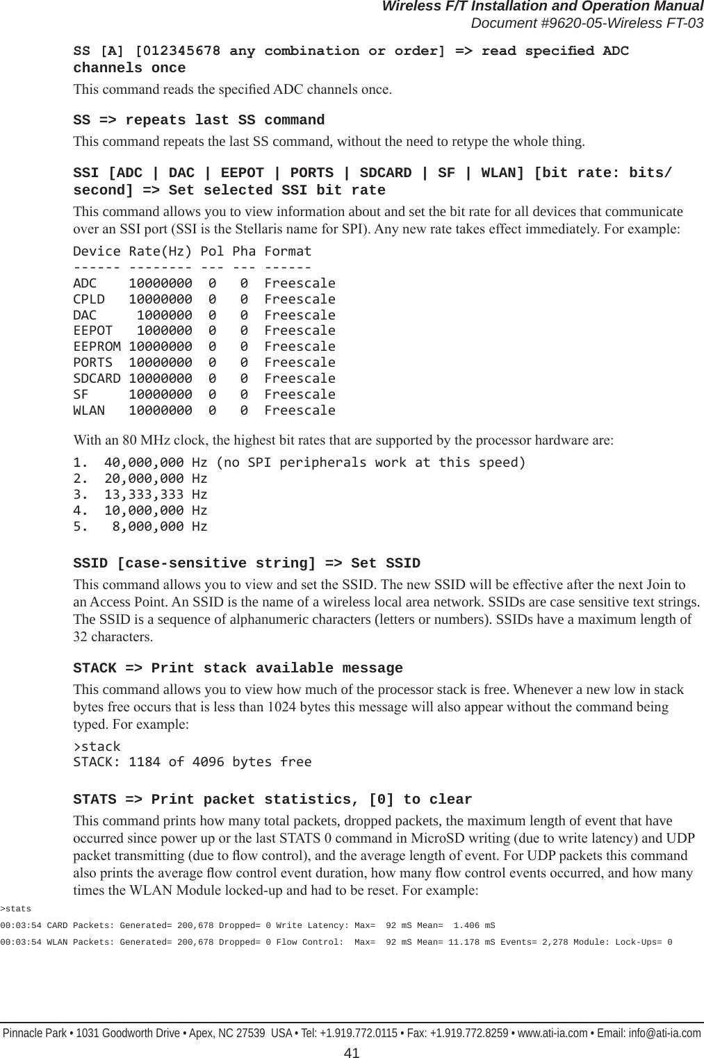 Wireless F/T Installation and Operation ManualDocument #9620-05-Wireless FT-03Pinnacle Park • 1031 Goodworth Drive • Apex, NC 27539  USA • Tel: +1.919.772.0115 • Fax: +1.919.772.8259 • www.ati-ia.com • Email: info@ati-ia.com 41SS [A] [012345678 any combination or order] =&gt; read specied ADC channels onceThis command reads the specied ADC channels once.SS =&gt; repeats last SS commandThis command repeats the last SS command, without the need to retype the whole thing.SSI [ADC | DAC | EEPOT | PORTS | SDCARD | SF | WLAN] [bit rate: bits/second] =&gt; Set selected SSI bit rateThis command allows you to view information about and set the bit rate for all devices that communicate over an SSI port (SSI is the Stellaris name for SPI). Any new rate takes effect immediately. For example:Device Rate(Hz) Pol Pha Format ------ -------- --- --- ------ ADC    10000000  0   0  Freescale CPLD   10000000  0   0  Freescale DAC     1000000  0   0  Freescale EEPOT   1000000  0   0  Freescale EEPROM 10000000  0   0  Freescale PORTS  10000000  0   0  Freescale SDCARD 10000000  0   0  Freescale SF     10000000  0   0  Freescale WLAN   10000000  0   0  FreescaleWith an 80 MHz clock, the highest bit rates that are supported by the processor hardware are:1.  40,000,000 Hz (no SPI peripherals work at this speed) 2.  20,000,000 Hz 3.  13,333,333 Hz 4.  10,000,000 Hz 5.   8,000,000 HzSSID [case-sensitive string] =&gt; Set SSIDThis command allows you to view and set the SSID. The new SSID will be effective after the next Join to an Access Point. An SSID is the name of a wireless local area network. SSIDs are case sensitive text strings. The SSID is a sequence of alphanumeric characters (letters or numbers). SSIDs have a maximum length of 32 characters.STACK =&gt; Print stack available messageThis command allows you to view how much of the processor stack is free. Whenever a new low in stack bytes free occurs that is less than 1024 bytes this message will also appear without the command being typed. For example:&gt;stack STACK: 1184 of 4096 bytes freeSTATS =&gt; Print packet statistics, [0] to clearThis command prints how many total packets, dropped packets, the maximum length of event that have occurred since power up or the last STATS 0 command in MicroSD writing (due to write latency) and UDP packet transmitting (due to ow control), and the average length of event. For UDP packets this command also prints the average ow control event duration, how many ow control events occurred, and how many times the WLAN Module locked-up and had to be reset. For example:&gt;stats00:03:54 CARD Packets: Generated= 200,678 Dropped= 0 Write Latency: Max=  92 mS Mean=  1.406 mS00:03:54 WLAN Packets: Generated= 200,678 Dropped= 0 Flow Control:  Max=  92 mS Mean= 11.178 mS Events= 2,278 Module: Lock-Ups= 0 