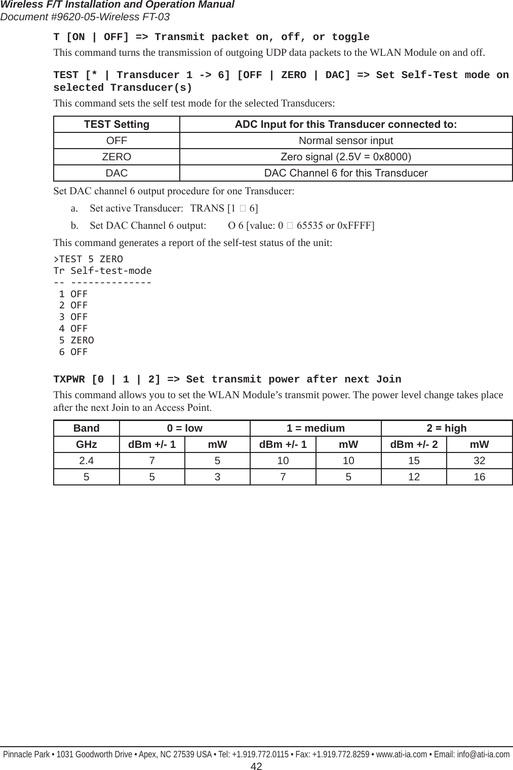 Wireless F/T Installation and Operation ManualDocument #9620-05-Wireless FT-03Pinnacle Park • 1031 Goodworth Drive • Apex, NC 27539 USA • Tel: +1.919.772.0115 • Fax: +1.919.772.8259 • www.ati-ia.com • Email: info@ati-ia.com  42T [ON | OFF] =&gt; Transmit packet on, off, or toggleThis command turns the transmission of outgoing UDP data packets to the WLAN Module on and off.TEST [* | Transducer 1 -&gt; 6] [OFF | ZERO | DAC] =&gt; Set Self-Test mode on selected Transducer(s)This command sets the self test mode for the selected Transducers:TESTSetting ADCInputforthisTransducerconnectedto:OFF Normal sensor inputZERO Zero signal (2.5V = 0x8000)DAC DAC Channel 6 for this TransducerSet DAC channel 6 output procedure for one Transducer:a.  Set active Transducer:   TRANS [1  6]b.  Set DAC Channel 6 output:  O 6 [value: 0  65535 or 0xFFFF]This command generates a report of the self-test status of the unit:&gt;TEST 5 ZERO Tr Self-test-mode -- --------------  1 OFF  2 OFF  3 OFF  4 OFF  5 ZERO  6 OFFTXPWR [0 | 1 | 2] =&gt; Set transmit power after next JoinThis command allows you to set the WLAN Module’s transmit power. The power level change takes place after the next Join to an Access Point.Band 0 = low 1 = medium 2=highGHz dBm +/- 1 mW dBm +/- 1 mW dBm +/- 2 mW2.4 7 5 10 10 15 325 5 3 7 5 12 16