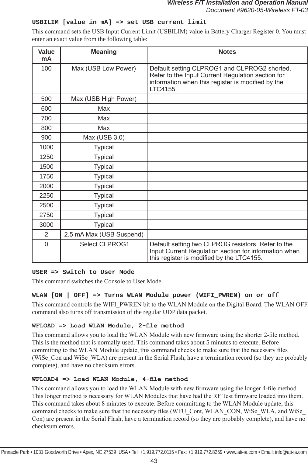 Wireless F/T Installation and Operation ManualDocument #9620-05-Wireless FT-03Pinnacle Park • 1031 Goodworth Drive • Apex, NC 27539  USA • Tel: +1.919.772.0115 • Fax: +1.919.772.8259 • www.ati-ia.com • Email: info@ati-ia.com 43USBILIM [value in mA] =&gt; set USB current limitThis command sets the USB Input Current Limit (USBILIM) value in Battery Charger Register 0. You must enter an exact value from the following table:ValuemA Meaning Notes 100 Max (USB Low Power) Default setting CLPROG1 and CLPROG2 shorted. Refer to the Input Current Regulation section for information when this register is modied by the LTC4155.500 Max (USB High Power)  600 Max  700 Max  800 Max  900 Max (USB 3.0)  1000 Typical  1250 Typical  1500 Typical  1750 Typical  2000 Typical  2250 Typical  2500 Typical  2750 Typical  3000 Typical  22.5 mA Max (USB Suspend)  0  Select CLPROG1 Default setting two CLPROG resistors. Refer to the Input Current Regulation section for information when this register is modied by the LTC4155.USER =&gt; Switch to User ModeThis command switches the Console to User Mode. WLAN [ON | OFF] =&gt; Turns WLAN Module power (WIFI_PWREN) on or offThis command controls the WIFI_PWREN bit to the WLAN Module on the Digital Board. The WLAN OFF command also turns off transmission of the regular UDP data packet.WFLOAD =&gt; Load WLAN Module, 2-le methodThis command allows you to load the WLAN Module with new rmware using the shorter 2-le method. This is the method that is normally used. This command takes about 5 minutes to execute. Before committing to the WLAN Module update, this command checks to make sure that the necessary les (WiSe_Con and WiSe_WLA) are present in the Serial Flash, have a termination record (so they are probably complete), and have no checksum errors.WFLOAD4 =&gt; Load WLAN Module, 4-le methodThis command allows you to load the WLAN Module with new rmware using the longer 4-le method. This longer method is necessary for WLAN Modules that have had the RF Test rmware loaded into them. This command takes about 8 minutes to execute. Before committing to the WLAN Module update, this command checks to make sure that the necessary les (WFU_Cont, WLAN_CON, WiSe_WLA, and WiSe_Con) are present in the Serial Flash, have a termination record (so they are probably complete), and have no checksum errors.