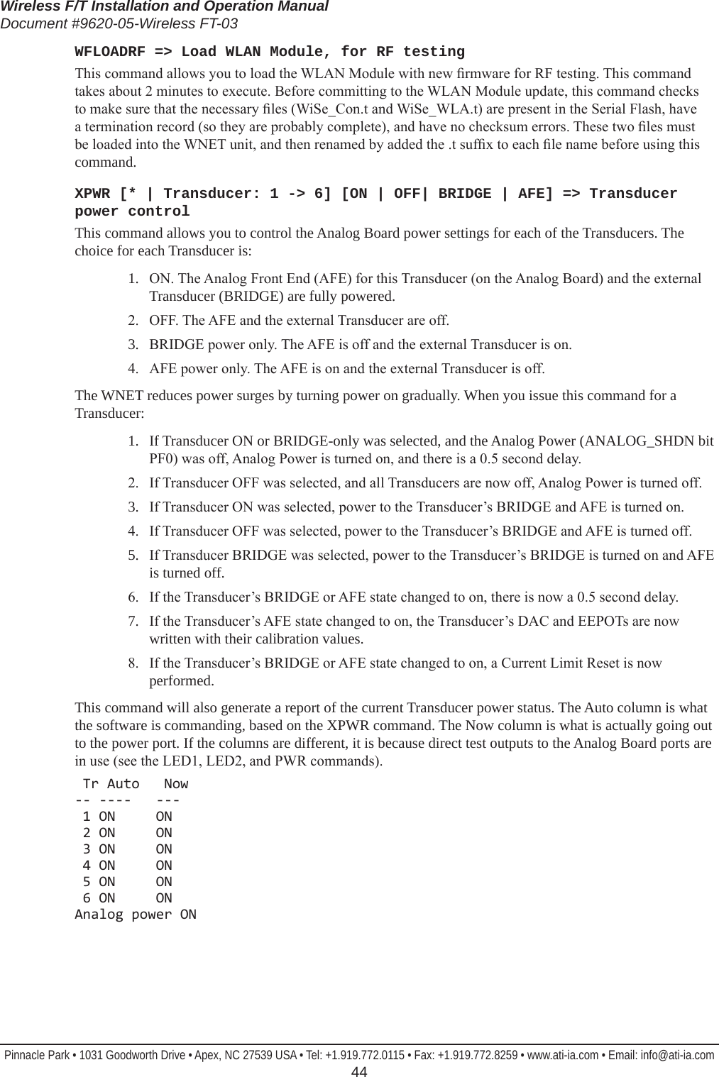 Wireless F/T Installation and Operation ManualDocument #9620-05-Wireless FT-03Pinnacle Park • 1031 Goodworth Drive • Apex, NC 27539 USA • Tel: +1.919.772.0115 • Fax: +1.919.772.8259 • www.ati-ia.com • Email: info@ati-ia.com  44WFLOADRF =&gt; Load WLAN Module, for RF testingThis command allows you to load the WLAN Module with new rmware for RF testing. This command takes about 2 minutes to execute. Before committing to the WLAN Module update, this command checks to make sure that the necessary les (WiSe_Con.t and WiSe_WLA.t) are present in the Serial Flash, have a termination record (so they are probably complete), and have no checksum errors. These two les must be loaded into the WNET unit, and then renamed by added the .t sufx to each le name before using this command.XPWR [* | Transducer: 1 -&gt; 6] [ON | OFF| BRIDGE | AFE] =&gt; Transducer power controlThis command allows you to control the Analog Board power settings for each of the Transducers. The choice for each Transducer is:1.  ON. The Analog Front End (AFE) for this Transducer (on the Analog Board) and the external Transducer (BRIDGE) are fully powered.2.  OFF. The AFE and the external Transducer are off.3.  BRIDGE power only. The AFE is off and the external Transducer is on.4.  AFE power only. The AFE is on and the external Transducer is off.The WNET reduces power surges by turning power on gradually. When you issue this command for a Transducer:1.  If Transducer ON or BRIDGE-only was selected, and the Analog Power (ANALOG_SHDN bit PF0) was off, Analog Power is turned on, and there is a 0.5 second delay.2.  If Transducer OFF was selected, and all Transducers are now off, Analog Power is turned off.3.  If Transducer ON was selected, power to the Transducer’s BRIDGE and AFE is turned on. 4.  If Transducer OFF was selected, power to the Transducer’s BRIDGE and AFE is turned off.5.  If Transducer BRIDGE was selected, power to the Transducer’s BRIDGE is turned on and AFE is turned off.6.  If the Transducer’s BRIDGE or AFE state changed to on, there is now a 0.5 second delay.7.  If the Transducer’s AFE state changed to on, the Transducer’s DAC and EEPOTs are now written with their calibration values.8.   If the Transducer’s BRIDGE or AFE state changed to on, a Current Limit Reset is now performed.This command will also generate a report of the current Transducer power status. The Auto column is what the software is commanding, based on the XPWR command. The Now column is what is actually going out to the power port. If the columns are different, it is because direct test outputs to the Analog Board ports are in use (see the LED1, LED2, and PWR commands). Tr Auto   Now -- ----   ---  1 ON     ON  2 ON     ON  3 ON     ON  4 ON     ON  5 ON     ON  6 ON     ON Analog power ON