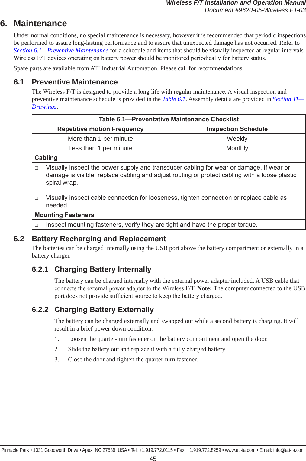 Wireless F/T Installation and Operation ManualDocument #9620-05-Wireless FT-03Pinnacle Park • 1031 Goodworth Drive • Apex, NC 27539  USA • Tel: +1.919.772.0115 • Fax: +1.919.772.8259 • www.ati-ia.com • Email: info@ati-ia.com 456.  MaintenanceUnder normal conditions, no special maintenance is necessary, however it is recommended that periodic inspections be performed to assure long-lasting performance and to assure that unexpected damage has not occurred. Refer to Section 6.1—Preventive Maintenance for a schedule and items that should be visually inspected at regular intervals. Wireless F/T devices operating on battery power should be monitored periodically for battery status.Spare parts are available from ATI Industrial Automation. Please call for recommendations.6.1  Preventive MaintenanceThe Wireless F/T is designed to provide a long life with regular maintenance. A visual inspection and preventive maintenance schedule is provided in the Table 6.1. Assembly details are provided in Section 11—Drawings.Table 6.1—PreventativeMaintenanceChecklistRepetitive motion Frequency InspectionScheduleMore than 1 per minute WeeklyLess than 1 per minute MonthlyCabling□  Visually inspect the power supply and transducer cabling for wear or damage. If wear or damage is visible, replace cabling and adjust routing or protect cabling with a loose plastic spiral wrap.□  Visually inspect cable connection for looseness, tighten connection or replace cable as needed MountingFasteners□  Inspect mounting fasteners, verify they are tight and have the proper torque.6.2  BatteryRechargingandReplacementThe batteries can be charged internally using the USB port above the battery compartment or externally in a battery charger.6.2.1  ChargingBatteryInternallyThe battery can be charged internally with the external power adapter included. A USB cable that connects the external power adapter to the Wireless F/T. Note: The computer connected to the USB port does not provide sufcient source to keep the battery charged.6.2.2  ChargingBatteryExternallyThe battery can be charged externally and swapped out while a second battery is charging. It will result in a brief power-down condition.1.  Loosen the quarter-turn fastener on the battery compartment and open the door.2.  Slide the battery out and replace it with a fully charged battery.3.  Close the door and tighten the quarter-turn fastener.