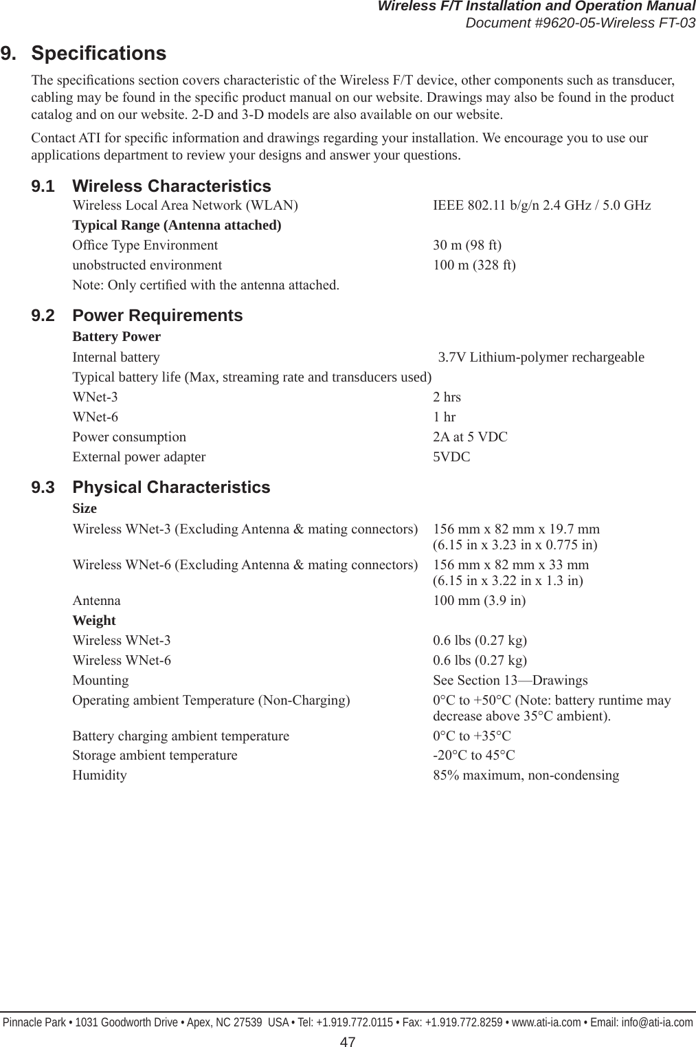 Wireless F/T Installation and Operation ManualDocument #9620-05-Wireless FT-03Pinnacle Park • 1031 Goodworth Drive • Apex, NC 27539  USA • Tel: +1.919.772.0115 • Fax: +1.919.772.8259 • www.ati-ia.com • Email: info@ati-ia.com 479.  SpecicationsThe specications section covers characteristic of the Wireless F/T device, other components such as transducer, cabling may be found in the specic product manual on our website. Drawings may also be found in the product catalog and on our website. 2-D and 3-D models are also available on our website. Contact ATI for specic information and drawings regarding your installation. We encourage you to use our applications department to review your designs and answer your questions.9.1  WirelessCharacteristicsWireless Local Area Network (WLAN)  IEEE 802.11 b/g/n 2.4 GHz / 5.0 GHzTypical Range (Antenna attached)Ofce Type Environment  30 m (98 ft)unobstructed environment  100 m (328 ft)Note: Only certied with the antenna attached.9.2  Power RequirementsBattery PowerInternal battery   3.7V Lithium-polymer rechargeableTypical battery life (Max, streaming rate and transducers used)  WNet-3  2 hrsWNet-6  1 hrPower consumption  2A at 5 VDCExternal power adapter  5VDC9.3  PhysicalCharacteristicsSizeWireless WNet-3 (Excluding Antenna &amp; mating connectors)  156 mm x 82 mm x 19.7 mm  (6.15 in x 3.23 in x 0.775 in)Wireless WNet-6 (Excluding Antenna &amp; mating connectors)  156 mm x 82 mm x 33 mm  (6.15 in x 3.22 in x 1.3 in)Antenna  100 mm (3.9 in)WeightWireless WNet-3  0.6 lbs (0.27 kg)Wireless WNet-6  0.6 lbs (0.27 kg)Mounting  See Section 13—DrawingsOperating ambient Temperature (Non-Charging)  0°C to +50°C (Note: battery runtime may decrease above 35°C ambient).Battery charging ambient temperature  0°C to +35°CStorage ambient temperature  -20°C to 45°CHumidity  85% maximum, non-condensing