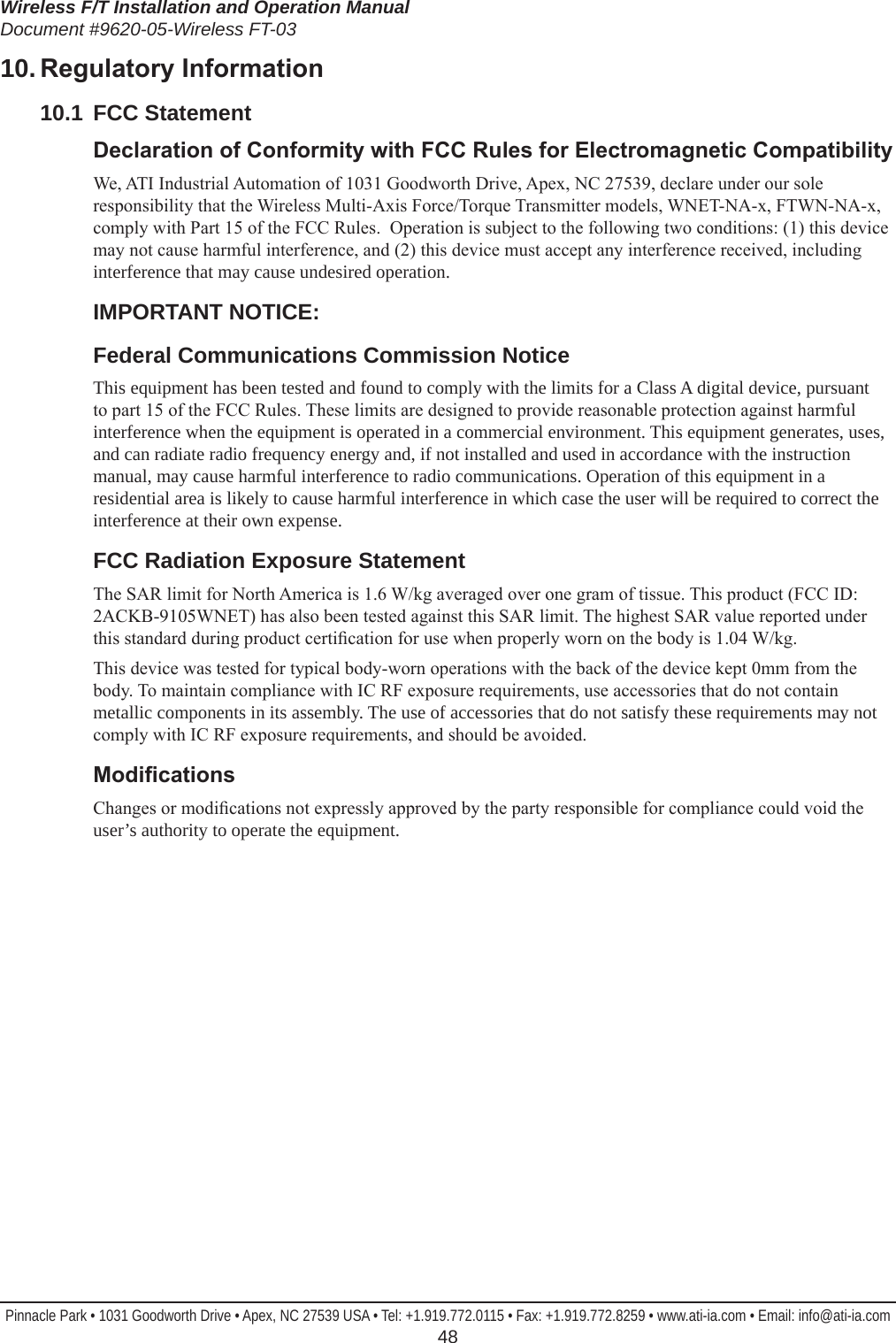 Wireless F/T Installation and Operation ManualDocument #9620-05-Wireless FT-03Pinnacle Park • 1031 Goodworth Drive • Apex, NC 27539 USA • Tel: +1.919.772.0115 • Fax: +1.919.772.8259 • www.ati-ia.com • Email: info@ati-ia.com  4810. RegulatoryInformation10.1  FCC StatementDeclarationofConformitywithFCCRulesforElectromagneticCompatibilityWe, ATI Industrial Automation of 1031 Goodworth Drive, Apex, NC 27539, declare under our sole responsibility that the Wireless Multi-Axis Force/Torque Transmitter models, WNET-NA-x, FTWN-NA-x, comply with Part 15 of the FCC Rules.  Operation is subject to the following two conditions: (1) this device may not cause harmful interference, and (2) this device must accept any interference received, including interference that may cause undesired operation.  IMPORTANT NOTICE:Federal Communications Commission NoticeThis equipment has been tested and found to comply with the limits for a Class A digital device, pursuant to part 15 of the FCC Rules. These limits are designed to provide reasonable protection against harmful interference when the equipment is operated in a commercial environment. This equipment generates, uses, and can radiate radio frequency energy and, if not installed and used in accordance with the instruction manual, may cause harmful interference to radio communications. Operation of this equipment in a residential area is likely to cause harmful interference in which case the user will be required to correct the interference at their own expense.FCC Radiation Exposure StatementThe SAR limit for North America is 1.6 W/kg averaged over one gram of tissue. This product (FCC ID: 2ACKB-9105WNET) has also been tested against this SAR limit. The highest SAR value reported under this standard during product certication for use when properly worn on the body is 1.04 W/kg. This device was tested for typical body-worn operations with the back of the device kept 0mm from the body. To maintain compliance with IC RF exposure requirements, use accessories that do not contain metallic components in its assembly. The use of accessories that do not satisfy these requirements may not comply with IC RF exposure requirements, and should be avoided.ModicationsChanges or modications not expressly approved by the party responsible for compliance could void the user’s authority to operate the equipment.