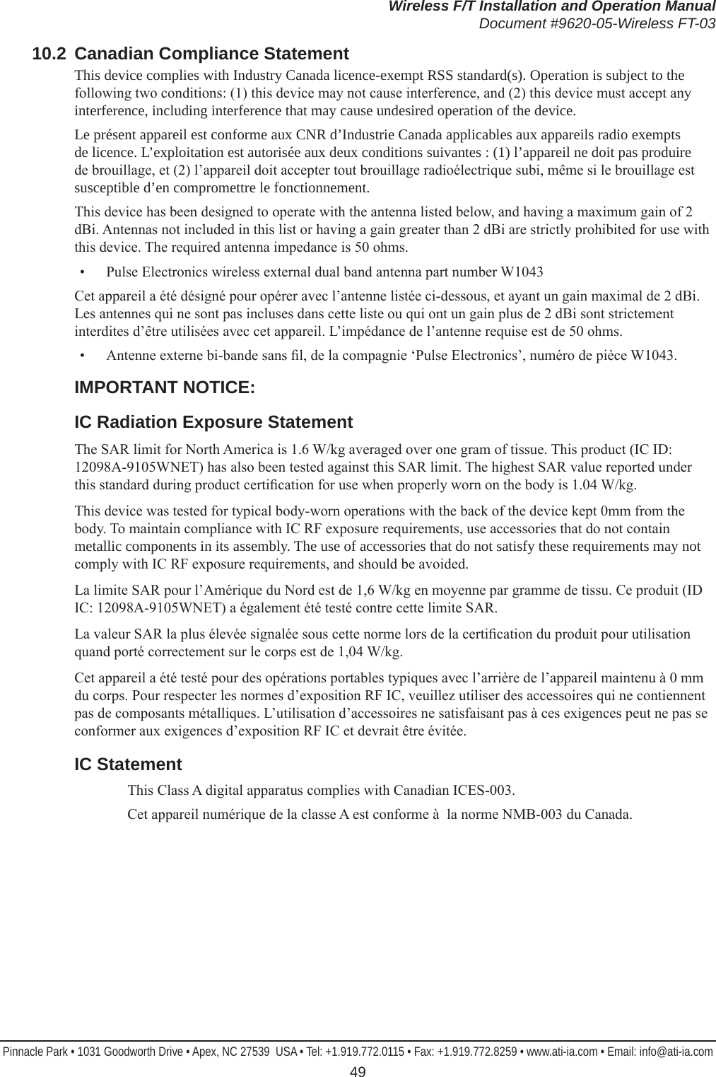 Wireless F/T Installation and Operation ManualDocument #9620-05-Wireless FT-03Pinnacle Park • 1031 Goodworth Drive • Apex, NC 27539  USA • Tel: +1.919.772.0115 • Fax: +1.919.772.8259 • www.ati-ia.com • Email: info@ati-ia.com 4910.2  Canadian Compliance StatementThis device complies with Industry Canada licence-exempt RSS standard(s). Operation is subject to the following two conditions: (1) this device may not cause interference, and (2) this device must accept any interference, including interference that may cause undesired operation of the device.Le présent appareil est conforme aux CNR d’Industrie Canada applicables aux appareils radio exempts de licence. L’exploitation est autorisée aux deux conditions suivantes : (1) l’appareil ne doit pas produire de brouillage, et (2) l’appareil doit accepter tout brouillage radioélectrique subi, même si le brouillage est susceptible d’en compromettre le fonctionnement.This device has been designed to operate with the antenna listed below, and having a maximum gain of 2 dBi. Antennas not included in this list or having a gain greater than 2 dBi are strictly prohibited for use with this device. The required antenna impedance is 50 ohms.•  Pulse Electronics wireless external dual band antenna part number W1043Cet appareil a été désigné pour opérer avec l’antenne listée ci-dessous, et ayant un gain maximal de 2 dBi. Les antennes qui ne sont pas incluses dans cette liste ou qui ont un gain plus de 2 dBi sont strictement interdites d’être utilisées avec cet appareil. L’impédance de l’antenne requise est de 50 ohms.•  Antenne externe bi-bande sans l, de la compagnie ‘Pulse Electronics’, numéro de pièce W1043.IMPORTANT NOTICE:IC Radiation Exposure StatementThe SAR limit for North America is 1.6 W/kg averaged over one gram of tissue. This product (IC ID: 12098A-9105WNET) has also been tested against this SAR limit. The highest SAR value reported under this standard during product certication for use when properly worn on the body is 1.04 W/kg. This device was tested for typical body-worn operations with the back of the device kept 0mm from the body. To maintain compliance with IC RF exposure requirements, use accessories that do not contain metallic components in its assembly. The use of accessories that do not satisfy these requirements may not comply with IC RF exposure requirements, and should be avoided.La limite SAR pour l’Amérique du Nord est de 1,6 W/kg en moyenne par gramme de tissu. Ce produit (ID IC: 12098A-9105WNET) a également été testé contre cette limite SAR. La valeur SAR la plus élevée signalée sous cette norme lors de la certication du produit pour utilisation quand porté correctement sur le corps est de 1,04 W/kg. Cet appareil a été testé pour des opérations portables typiques avec l’arrière de l’appareil maintenu à 0 mm du corps. Pour respecter les normes d’exposition RF IC, veuillez utiliser des accessoires qui ne contiennent pas de composants métalliques. L’utilisation d’accessoires ne satisfaisant pas à ces exigences peut ne pas se conformer aux exigences d’exposition RF IC et devrait être évitée.IC StatementThis Class A digital apparatus complies with Canadian ICES-003.Cet appareil numérique de la classe A est conforme à  la norme NMB-003 du Canada.