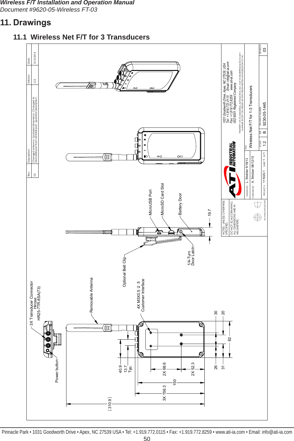 Wireless F/T Installation and Operation ManualDocument #9620-05-Wireless FT-03Pinnacle Park • 1031 Goodworth Drive • Apex, NC 27539 USA • Tel: +1.919.772.0115 • Fax: +1.919.772.8259 • www.ati-ia.com • Email: info@ati-ia.com  5011. Drawings11.1  Wireless Net F/T for 3 Transducers3rd ANGLE PROJECTION 82  150 4X M3X0.5  5Customer Interface 2X 52.3  31   20  2X 68.6  26   30  310.9 13.7Typ. 40.9  3X 156.3 Removable Antenna 19.7 MicroUSB PortBattery Door1/4-Turn Door LatchOptional Belt ClipMicroSD Card SlotPower button3X Transducer ConnectorHiroseHR25-7TR-8SA(73)Rev.DescriptionInitiatorDate03Changed antenna. Updated dimensions. Changed to MicroUSB port from MiniUSB port. Updated description.LCS3/13/2014B1:21 1REVISIONNOTES:  UNLESS OTHERWISE SPECIFIED.DO NOT SCALE DRAWING.  ALL DIMENSIONS ARE IN MILLIMETERS.DRAWN BY:CHECKED BY:L. Strahler 5/16/13A. Strotzer 06/12/13TITLESCALESIZEDRAWING NUMBERPROJECT #SHEET       OF 9230-05-1445111020-103PROPERTY OF ATI INDUSTRIAL AUTOMATION, INC. NOT TO BE REPRODUCED IN ANY MANNER EXCEPT ON ORDER OR WITH PRIOR WRITTEN AUTHORIZATION OF ATI.1031 Goodworth Drive, Apex, NC 27539, USATel: +1.919.772.0115      Email: info@ati-ia.comFax: +1.919.772.8259      www.ati-ia.comISO 9001 Registered Company Wireless Net F/T for 1-3 Transducers