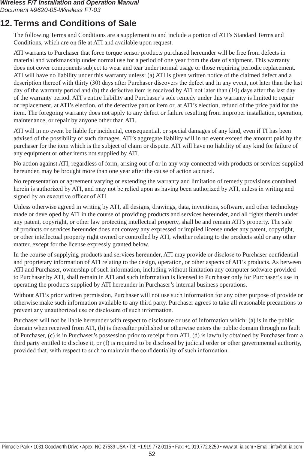 Wireless F/T Installation and Operation ManualDocument #9620-05-Wireless FT-03Pinnacle Park • 1031 Goodworth Drive • Apex, NC 27539 USA • Tel: +1.919.772.0115 • Fax: +1.919.772.8259 • www.ati-ia.com • Email: info@ati-ia.com  5212. Terms and Conditions of SaleThe following Terms and Conditions are a supplement to and include a portion of ATI’s Standard Terms and Conditions, which are on le at ATI and available upon request.ATI warrants to Purchaser that force torque sensor products purchased hereunder will be free from defects in material and workmanship under normal use for a period of one year from the date of shipment. This warranty does not cover components subject to wear and tear under normal usage or those requiring periodic replacement. ATI will have no liability under this warranty unless: (a) ATI is given written notice of the claimed defect and a description thereof with thirty (30) days after Purchaser discovers the defect and in any event, not later than the last day of the warranty period and (b) the defective item is received by ATI not later than (10) days after the last day of the warranty period. ATI’s entire liability and Purchaser’s sole remedy under this warranty is limited to repair or replacement, at ATI’s election, of the defective part or item or, at ATI’s election, refund of the price paid for the item. The foregoing warranty does not apply to any defect or failure resulting from improper installation, operation, maintenance, or repair by anyone other than ATI.ATI will in no event be liable for incidental, consequential, or special damages of any kind, even if TI has been advised of the possibility of such damages. ATI’s aggregate liability will in no event exceed the amount paid by the purchaser for the item which is the subject of claim or dispute. ATI will have no liability of any kind for failure of any equipment or other items not supplied by ATI.No action against ATI, regardless of form, arising out of or in any way connected with products or services supplied hereunder, may be brought more than one year after the cause of action accrued.No representation or agreement varying or extending the warranty and limitation of remedy provisions contained herein is authorized by ATI, and may not be relied upon as having been authorized by ATI, unless in writing and signed by an executive ofcer of ATI.Unless otherwise agreed in writing by ATI, all designs, drawings, data, inventions, software, and other technology made or developed by ATI in the course of providing products and services hereunder, and all rights therein under any patent, copyright, or other law protecting intellectual property, shall be and remain ATI’s property. The sale of products or services hereunder does not convey any expressed or implied license under any patent, copyright, or other intellectual property right owned or controlled by ATI, whether relating to the products sold or any other matter, except for the license expressly granted below.In the course of supplying products and services hereunder, ATI may provide or disclose to Purchaser condential and proprietary information of ATI relating to the design, operation, or other aspects of ATI’s products. As between ATI and Purchaser, ownership of such information, including without limitation any computer software provided to Purchaser by ATI, shall remain in ATI and such information is licensed to Purchaser only for Purchaser’s use in operating the products supplied by ATI hereunder in Purchaser’s internal business operations.Without ATI’s prior written permission, Purchaser will not use such information for any other purpose of provide or otherwise make such information available to any third party. Purchaser agrees to take all reasonable precautions to prevent any unauthorized use or disclosure of such information.Purchaser will not be liable hereunder with respect to disclosure or use of information which: (a) is in the public domain when received from ATI, (b) is thereafter published or otherwise enters the public domain through no fault of Purchaser, (c) is in Purchaser’s possession prior to receipt from ATI, (d) is lawfully obtained by Purchaser from a third party entitled to disclose it, or (f) is required to be disclosed by judicial order or other governmental authority, provided that, with respect to such to maintain the condentiality of such information.