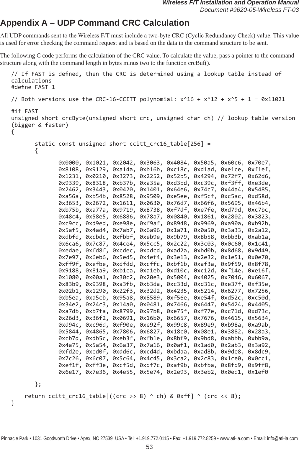 Wireless F/T Installation and Operation ManualDocument #9620-05-Wireless FT-03Pinnacle Park • 1031 Goodworth Drive • Apex, NC 27539  USA • Tel: +1.919.772.0115 • Fax: +1.919.772.8259 • www.ati-ia.com • Email: info@ati-ia.com 53Appendix A – UDP Command CRC CalculationAll UDP commands sent to the Wireless F/T must include a two-byte CRC (Cyclic Redundancy Check) value. This value is used for error checking the command request and is based on the data in the command structure to be sent.The following C code performs the calculation of the CRC value. To calculate the value, pass a pointer to the command structure along with the command length in bytes minus two to the function crcBuf().// If FAST is dened, then the CRC is determined using a lookup table instead of calculations  #dene FAST 1 // Both versions use the CRC-16-CCITT polynomial: x^16 + x^12 + x^5 + 1 = 0x11021#if FAST unsigned short crcByte(unsigned short crc, unsigned char ch) // lookup table version (bigger &amp; faster) {       static const unsigned short ccitt_crc16_table[256] =        {              0x0000, 0x1021, 0x2042, 0x3063, 0x4084, 0x50a5, 0x60c6, 0x70e7,               0x8108, 0x9129, 0xa14a, 0xb16b, 0xc18c, 0xd1ad, 0xe1ce, 0xf1ef,               0x1231, 0x0210, 0x3273, 0x2252, 0x52b5, 0x4294, 0x72f7, 0x62d6,               0x9339, 0x8318, 0xb37b, 0xa35a, 0xd3bd, 0xc39c, 0xf3ff, 0xe3de,               0x2462, 0x3443, 0x0420, 0x1401, 0x64e6, 0x74c7, 0x44a4, 0x5485,               0xa56a, 0xb54b, 0x8528, 0x9509, 0xe5ee, 0xf5cf, 0xc5ac, 0xd58d,               0x3653, 0x2672, 0x1611, 0x0630, 0x76d7, 0x66f6, 0x5695, 0x46b4,               0xb75b, 0xa77a, 0x9719, 0x8738, 0xf7df, 0xe7fe, 0xd79d, 0xc7bc,               0x48c4, 0x58e5, 0x6886, 0x78a7, 0x0840, 0x1861, 0x2802, 0x3823,               0xc9cc, 0xd9ed, 0xe98e, 0xf9af, 0x8948, 0x9969, 0xa90a, 0xb92b,               0x5af5, 0x4ad4, 0x7ab7, 0x6a96, 0x1a71, 0x0a50, 0x3a33, 0x2a12,               0xdbfd, 0xcbdc, 0xfbbf, 0xeb9e, 0x9b79, 0x8b58, 0xbb3b, 0xab1a,               0x6ca6, 0x7c87, 0x4ce4, 0x5cc5, 0x2c22, 0x3c03, 0x0c60, 0x1c41,               0xedae, 0xfd8f, 0xcdec, 0xddcd, 0xad2a, 0xbd0b, 0x8d68, 0x9d49,               0x7e97, 0x6eb6, 0x5ed5, 0x4ef4, 0x3e13, 0x2e32, 0x1e51, 0x0e70,               0xff9f, 0xefbe, 0xdfdd, 0xcffc, 0xbf1b, 0xaf3a, 0x9f59, 0x8f78,               0x9188, 0x81a9, 0xb1ca, 0xa1eb, 0xd10c, 0xc12d, 0xf14e, 0xe16f,               0x1080, 0x00a1, 0x30c2, 0x20e3, 0x5004, 0x4025, 0x7046, 0x6067,               0x83b9, 0x9398, 0xa3fb, 0xb3da, 0xc33d, 0xd31c, 0xe37f, 0xf35e,               0x02b1, 0x1290, 0x22f3, 0x32d2, 0x4235, 0x5214, 0x6277, 0x7256,               0xb5ea, 0xa5cb, 0x95a8, 0x8589, 0xf56e, 0xe54f, 0xd52c, 0xc50d,               0x34e2, 0x24c3, 0x14a0, 0x0481, 0x7466, 0x6447, 0x5424, 0x4405,               0xa7db, 0xb7fa, 0x8799, 0x97b8, 0xe75f, 0xf77e, 0xc71d, 0xd73c,               0x26d3, 0x36f2, 0x0691, 0x16b0, 0x6657, 0x7676, 0x4615, 0x5634,               0xd94c, 0xc96d, 0xf90e, 0xe92f, 0x99c8, 0x89e9, 0xb98a, 0xa9ab,               0x5844, 0x4865, 0x7806, 0x6827, 0x18c0, 0x08e1, 0x3882, 0x28a3,               0xcb7d, 0xdb5c, 0xeb3f, 0xfb1e, 0x8bf9, 0x9bd8, 0xabbb, 0xbb9a,               0x4a75, 0x5a54, 0x6a37, 0x7a16, 0x0af1, 0x1ad0, 0x2ab3, 0x3a92,               0xfd2e, 0xed0f, 0xdd6c, 0xcd4d, 0xbdaa, 0xad8b, 0x9de8, 0x8dc9,               0x7c26, 0x6c07, 0x5c64, 0x4c45, 0x3ca2, 0x2c83, 0x1ce0, 0x0cc1,               0xef1f, 0xff3e, 0xcf5d, 0xdf7c, 0xaf9b, 0xbfba, 0x8fd9, 0x9ff8,               0x6e17, 0x7e36, 0x4e55, 0x5e74, 0x2e93, 0x3eb2, 0x0ed1, 0x1ef0       };    return ccitt_crc16_table[((crc &gt;&gt; 8) ^ ch) &amp; 0xff] ^ (crc &lt;&lt; 8); }