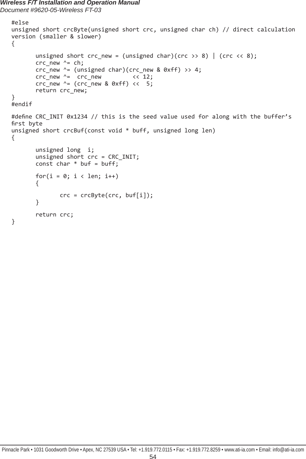Wireless F/T Installation and Operation ManualDocument #9620-05-Wireless FT-03Pinnacle Park • 1031 Goodworth Drive • Apex, NC 27539 USA • Tel: +1.919.772.0115 • Fax: +1.919.772.8259 • www.ati-ia.com • Email: info@ati-ia.com  54#else unsigned short crcByte(unsigned short crc, unsigned char ch) // direct calculation version (smaller &amp; slower) {       unsigned short crc_new = (unsigned char)(crc &gt;&gt; 8) | (crc &lt;&lt; 8);        crc_new ^= ch;        crc_new ^= (unsigned char)(crc_new &amp; 0xff) &gt;&gt; 4;        crc_new ^=  crc_new         &lt;&lt; 12;        crc_new ^= (crc_new &amp; 0xff) &lt;&lt;  5;        return crc_new; } #endif#dene CRC_INIT 0x1234 // this is the seed value used for along with the buffer’s rst byte unsigned short crcBuf(const void * buff, unsigned long len) {       unsigned long  i;        unsigned short crc = CRC_INIT;        const char * buf = buff;       for(i = 0; i &lt; len; i++)        {              crc = crcByte(crc, buf[i]);        }       return crc; }