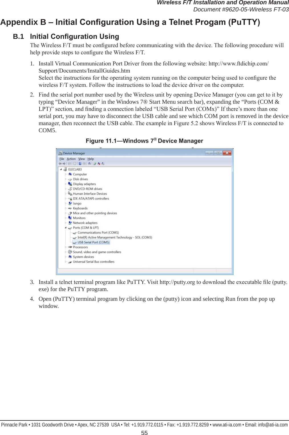 Wireless F/T Installation and Operation ManualDocument #9620-05-Wireless FT-03Pinnacle Park • 1031 Goodworth Drive • Apex, NC 27539  USA • Tel: +1.919.772.0115 • Fax: +1.919.772.8259 • www.ati-ia.com • Email: info@ati-ia.com 55Appendix B–InitialCongurationUsingaTelnetProgam(PuTTY)B.1  InitialCongurationUsingThe Wireless F/T must be congured before communicating with the device. The following procedure will help provide steps to congure the Wireless F/T.1.  Install Virtual Communication Port Driver from the following website: http://www.ftdichip.com/Support/Documents/InstallGuides.htm Select the instructions for the operating system running on the computer being used to congure the wireless F/T system. Follow the instructions to load the device driver on the computer.2.  Find the serial port number used by the Wireless unit by opening Device Manager (you can get to it by typing “Device Manager” in the Windows 7® Start Menu search bar), expanding the “Ports (COM &amp; LPT)” section, and nding a connection labeled “USB Serial Port (COMx)” If there’s more than one serial port, you may have to disconnect the USB cable and see which COM port is removed in the device manager, then reconnect the USB cable. The example in Figure 5.2 shows Wireless F/T is connected to COM5.Figure11.1—Windows 7® DeviceManager3.  Install a telnet terminal program like PuTTY. Visit http://putty.org to download the executable le (putty.exe) for the PuTTY program.4.  Open (PuTTY) terminal program by clicking on the (putty) icon and selecting Run from the pop up window.