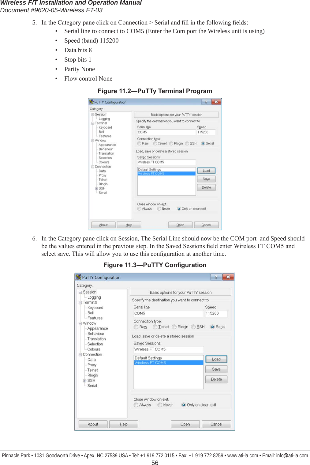 Wireless F/T Installation and Operation ManualDocument #9620-05-Wireless FT-03Pinnacle Park • 1031 Goodworth Drive • Apex, NC 27539 USA • Tel: +1.919.772.0115 • Fax: +1.919.772.8259 • www.ati-ia.com • Email: info@ati-ia.com  565.  In the Category pane click on Connection &gt; Serial and ll in the following elds:•  Serial line to connect to COM5 (Enter the Com port the Wireless unit is using)•  Speed (baud) 115200•  Data bits 8•  Stop bits 1•  Parity None•  Flow control NoneFigure11.2—PuTTyTerminalProgram6.  In the Category pane click on Session, The Serial Line should now be the COM port  and Speed should be the values entered in the previous step. In the Saved Sessions eld enter Wireless FT COM5 and select save. This will allow you to use this conguration at another time.Figure11.3—PuTTYConguration