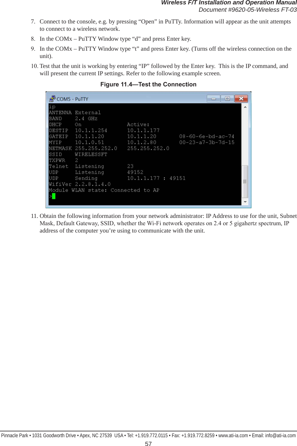 Wireless F/T Installation and Operation ManualDocument #9620-05-Wireless FT-03Pinnacle Park • 1031 Goodworth Drive • Apex, NC 27539  USA • Tel: +1.919.772.0115 • Fax: +1.919.772.8259 • www.ati-ia.com • Email: info@ati-ia.com 577.  Connect to the console, e.g. by pressing “Open” in PuTTy. Information will appear as the unit attempts to connect to a wireless network.8.  In the COMx – PuTTY Window type “d” and press Enter key.9.  In the COMx – PuTTY Window type “t” and press Enter key. (Turns off the wireless connection on the unit).10. Test that the unit is working by entering “IP” followed by the Enter key.  This is the IP command, and will present the current IP settings. Refer to the following example screen.Figure11.4—TesttheConnection11. Obtain the following information from your network administrator: IP Address to use for the unit, Subnet Mask, Default Gateway, SSID, whether the Wi-Fi network operates on 2.4 or 5 gigahertz spectrum, IP address of the computer you’re using to communicate with the unit.