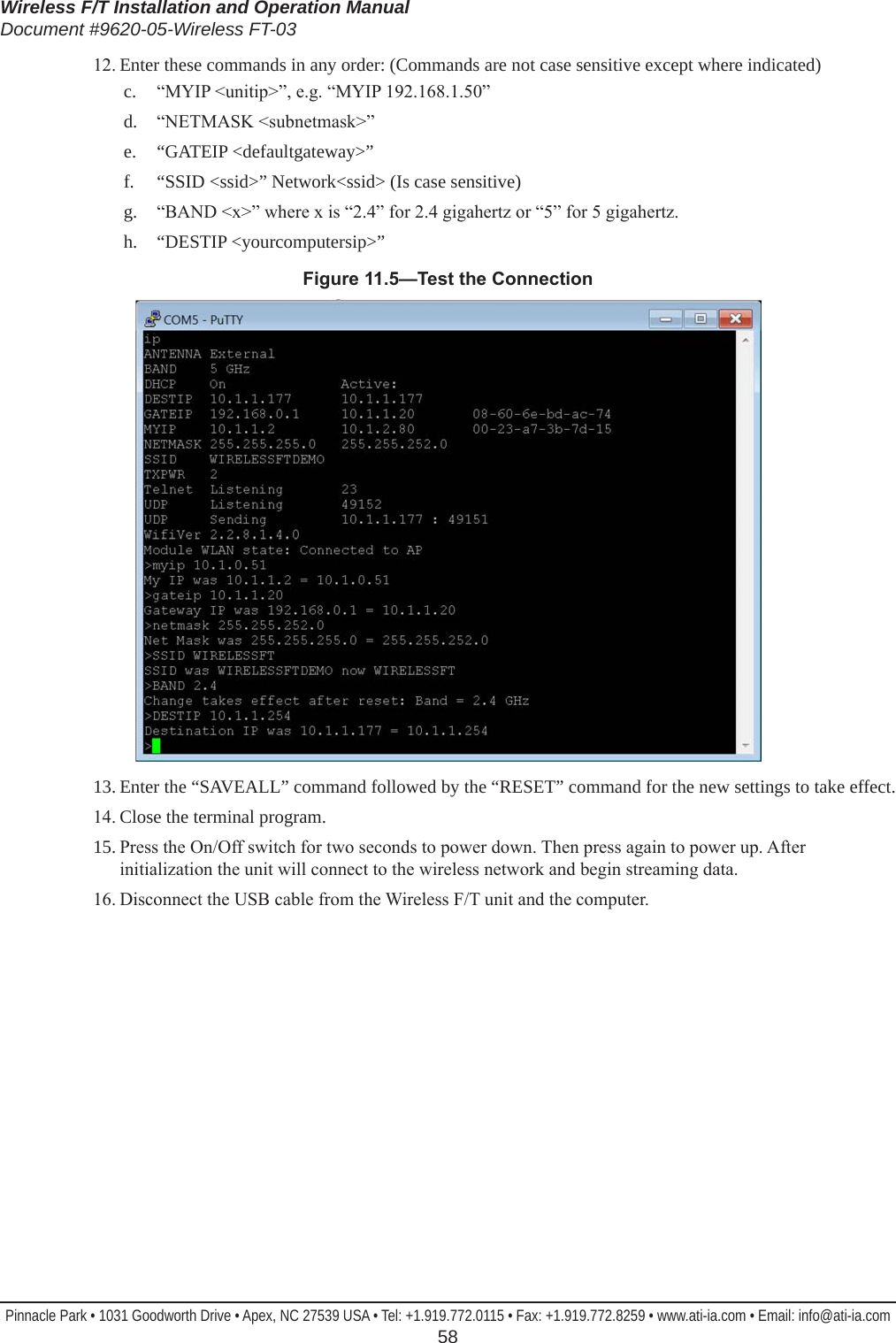 Wireless F/T Installation and Operation ManualDocument #9620-05-Wireless FT-03Pinnacle Park • 1031 Goodworth Drive • Apex, NC 27539 USA • Tel: +1.919.772.0115 • Fax: +1.919.772.8259 • www.ati-ia.com • Email: info@ati-ia.com  5812. Enter these commands in any order: (Commands are not case sensitive except where indicated)c.  “MYIP &lt;unitip&gt;”, e.g. “MYIP 192.168.1.50”d.  “NETMASK &lt;subnetmask&gt;”e.  “GATEIP &lt;defaultgateway&gt;”f.  “SSID &lt;ssid&gt;” Network&lt;ssid&gt; (Is case sensitive)g.  “BAND &lt;x&gt;” where x is “2.4” for 2.4 gigahertz or “5” for 5 gigahertz.h.  “DESTIP &lt;yourcomputersip&gt;”Figure11.5—TesttheConnection13. Enter the “SAVEALL” command followed by the “RESET” command for the new settings to take effect.14. Close the terminal program.15. Press the On/Off switch for two seconds to power down. Then press again to power up. After initialization the unit will connect to the wireless network and begin streaming data.16. Disconnect the USB cable from the Wireless F/T unit and the computer.