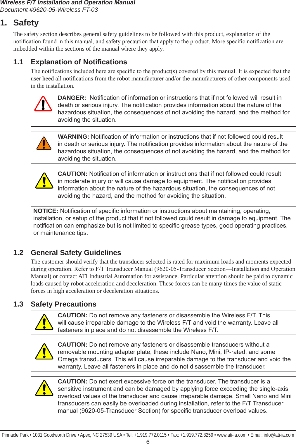 Wireless F/T Installation and Operation ManualDocument #9620-05-Wireless FT-03Pinnacle Park • 1031 Goodworth Drive • Apex, NC 27539 USA • Tel: +1.919.772.0115 • Fax: +1.919.772.8259 • www.ati-ia.com • Email: info@ati-ia.com  61.  SafetyThe safety section describes general safety guidelines to be followed with this product, explanation of the notication found in this manual, and safety precaution that apply to the product. More specic notication are imbedded within the sections of the manual where they apply.1.1  ExplanationofNoticationsThe notications included here are specic to the product(s) covered by this manual. It is expected that the user heed all notications from the robot manufacturer and/or the manufacturers of other components used in the installation. DANGER:  Notication of information or instructions that if not followed will result in death or serious injury. The notication provides information about the nature of the hazardous situation, the consequences of not avoiding the hazard, and the method for avoiding the situation.WARNING: Notication of information or instructions that if not followed could result in death or serious injury. The notication provides information about the nature of the hazardous situation, the consequences of not avoiding the hazard, and the method for avoiding the situation.CAUTION: Notication of information or instructions that if not followed could result in moderate injury or will cause damage to equipment. The notication provides information about the nature of the hazardous situation, the consequences of not avoiding the hazard, and the method for avoiding the situation.NOTICE: Notication of specic information or instructions about maintaining, operating, installation, or setup of the product that if not followed could result in damage to equipment. The notication can emphasize but is not limited to specic grease types, good operating practices, or maintenance tips.1.2  General Safety GuidelinesThe customer should verify that the transducer selected is rated for maximum loads and moments expected during operation. Refer to F/T Transducer Manual (9620-05-Transducer Section—Installation and Operation Manual) or contact ATI Industrial Automation for assistance. Particular attention should be paid to dynamic loads caused by robot acceleration and deceleration. These forces can be many times the value of static forces in high acceleration or deceleration situations.1.3  Safety PrecautionsCAUTION: Do not remove any fasteners or disassemble the Wireless F/T. This will cause irreparable damage to the Wireless F/T and void the warranty. Leave all fasteners in place and do not disassemble the Wireless F/T.CAUTION: Do not remove any fasteners or disassemble transducers without a removable mounting adapter plate, these include Nano, Mini, IP-rated, and some Omega transducers. This will cause irreparable damage to the transducer and void the warranty. Leave all fasteners in place and do not disassemble the transducer.CAUTION: Do not exert excessive force on the transducer. The transducer is a sensitive instrument and can be damaged by applying force exceeding the single-axis overload values of the transducer and cause irreparable damage. Small Nano and Mini transducers can easily be overloaded during installation, refer to the F/T Transducer manual (9620-05-Transducer Section) for specic transducer overload values.