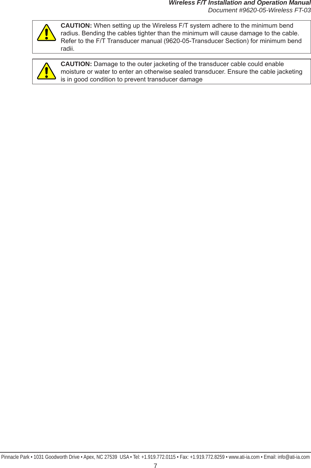 Wireless F/T Installation and Operation ManualDocument #9620-05-Wireless FT-03Pinnacle Park • 1031 Goodworth Drive • Apex, NC 27539  USA • Tel: +1.919.772.0115 • Fax: +1.919.772.8259 • www.ati-ia.com • Email: info@ati-ia.com 7CAUTION: When setting up the Wireless F/T system adhere to the minimum bend radius. Bending the cables tighter than the minimum will cause damage to the cable. Refer to the F/T Transducer manual (9620-05-Transducer Section) for minimum bend radii.CAUTION: Damage to the outer jacketing of the transducer cable could enable moisture or water to enter an otherwise sealed transducer. Ensure the cable jacketing is in good condition to prevent transducer damage