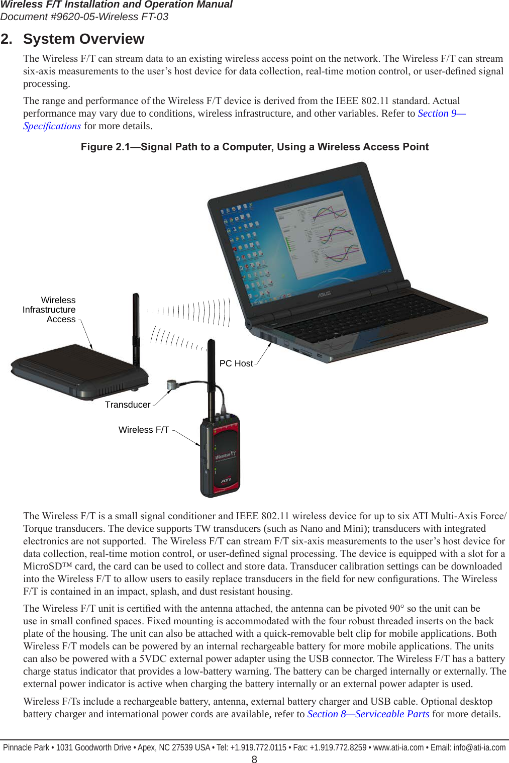 Wireless F/T Installation and Operation ManualDocument #9620-05-Wireless FT-03Pinnacle Park • 1031 Goodworth Drive • Apex, NC 27539 USA • Tel: +1.919.772.0115 • Fax: +1.919.772.8259 • www.ati-ia.com • Email: info@ati-ia.com  82.  System OverviewThe Wireless F/T can stream data to an existing wireless access point on the network. The Wireless F/T can stream six-axis measurements to the user’s host device for data collection, real-time motion control, or user-dened signal processing.The range and performance of the Wireless F/T device is derived from the IEEE 802.11 standard. Actual performance may vary due to conditions, wireless infrastructure, and other variables. Refer to Section 9—Specications for more details. Figure2.1—SignalPathtoaComputer,UsingaWirelessAccessPointPC HostTransducerWireless F/TWireless Infrastructure AccessThe Wireless F/T is a small signal conditioner and IEEE 802.11 wireless device for up to six ATI Multi-Axis Force/Torque transducers. The device supports TW transducers (such as Nano and Mini); transducers with integrated electronics are not supported.  The Wireless F/T can stream F/T six-axis measurements to the user’s host device for data collection, real-time motion control, or user-dened signal processing. The device is equipped with a slot for a MicroSD™ card, the card can be used to collect and store data. Transducer calibration settings can be downloaded into the Wireless F/T to allow users to easily replace transducers in the eld for new congurations. The Wireless F/T is contained in an impact, splash, and dust resistant housing.The Wireless F/T unit is certied with the antenna attached, the antenna can be pivoted 90° so the unit can be use in small conned spaces. Fixed mounting is accommodated with the four robust threaded inserts on the back plate of the housing. The unit can also be attached with a quick-removable belt clip for mobile applications. Both Wireless F/T models can be powered by an internal rechargeable battery for more mobile applications. The units can also be powered with a 5VDC external power adapter using the USB connector. The Wireless F/T has a battery charge status indicator that provides a low-battery warning. The battery can be charged internally or externally. The external power indicator is active when charging the battery internally or an external power adapter is used.Wireless F/Ts include a rechargeable battery, antenna, external battery charger and USB cable. Optional desktop battery charger and international power cords are available, refer to Section 8—Serviceable Parts for more details.