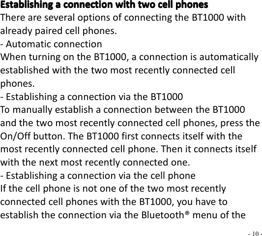 - 10 -EstablishingEstablishingEstablishingEstablishing aaaa connectionconnectionconnectionconnection withwithwithwith twotwotwotwo cellcellcellcell phonesphonesphonesphonesThere are several options of connecting the BT1000 withalready paired cell phones.- Automatic connectionWhen turn ing on the BT1000 , a connection is automaticallyestablished with the two most recently connected cellphones.- Establishing a connection via the BT1000Tomanually establish a connection between the BT1000and the two most recently connected cell phones, press theOn/Off button. The BT1000 fi r st connects itself with themost recently connected cell phone. Then it connects itselfwith the next most recently connected one.- Establishing a connection via the cell phoneIf the cell phone is not one of the two most recentlyconnected cell phones with the BT1000 , you have toestablish the connection via the Bluetooth ® menu of the
