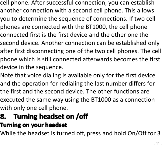 - 11 -cell phone. After successful connection, you can establishanother connection with a second cell phone. This allowsyou to determine the sequence of connections. If two cellphones are connected with the BT1000 , the cell phoneconnected first is the first device and the other one thesecond device. Another connection can be established onlyafter first disconnecting one of the two cell phones. The cellphone which is still connected afterwards becomes the firstdevice in the sequence.Note that voice dialing is available only for the first deviceand the operation for redialing the last number differ s forthe first and the second device. The other functions areexecuted the same way using the BT1000 as a connectionwith only one cell phone.8.8.8.8. TurningTurningTurningTurning headsetheadsetheadsetheadset onononon /off/off/off/offTurningTurningTurningTurning onononon youryouryouryour headsetheadsetheadsetheadsetWhile the headset is turned off, press and hold On/Off for 3