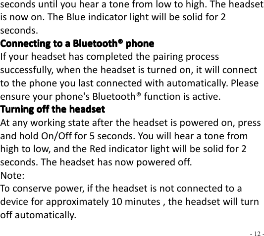 - 12 -seconds until you hear a tone from low to high. The headsetis now on. The Blue indicator light will be solid for 2s econds.ConnectingConnectingConnectingConnecting totototo aaaa BluetoothBluetoothBluetoothBluetooth ®®®® phonephonephonephoneIf your headset has completed the pairing processsuccessfully, when the headset is turned on, it will connectto the phone you last connected with automatically. Pleaseensure your phone&apos;s Bluetooth ® function is active.TurningTurningTurningTurning offoffoffoff thethethethe headsetheadsetheadsetheadsetAt any working state after the headset is powered on, pressand hold On/Off for 5 seconds. You will hear a tone fromhigh to low, and the Red indicator light will be solid for 2seconds. The headset has now powered off.Note:Toconserve power, if the headset is not connected to adevice for approximately 10 minutes , the headset will turnoff automatically.