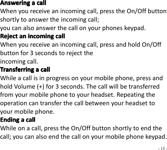 - 15 -AnsweringAnsweringAnsweringAnswering aaaa callcallcallcallWhen you receive an incoming call, press the On/Off buttonshortly to answer the incoming call;you can also answer the call on your phones keypad.RejectRejectRejectReject anananan incomingincomingincomingincoming callcallcallcallWhen you receive an incoming call, press and hold On/Offbutton for 3 seconds to reject theincoming call.TransferringTransferringTransferringTransferring aaaa callcallcallcallWhile a call is in progress on your mobile phone, press andhold Volume (+) for 3 seconds. The call will be transferredfrom your mobile phone to your headset. Repeating theoperation can transfer the call between your headset toyour mobile phone.EndingEndingEndingEnding aaaa callcallcallcallWhile on a call, press the On/Off button shortly to end thecall; you can also end the call on your mobile phone keypad.
