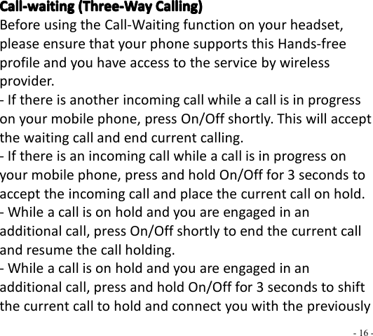 - 16 -Call-waitingCall-waitingCall-waitingCall-waiting (Three-Way(Three-Way(Three-Way(Three-Way Calling)Calling)Calling)Calling)Before using the Call-Waiting function on your headset,please ensure that your phone supports this Hands-freeprofile and you have access to the service by wirelessprovider.- If there is another incoming call while a call is in progresson your mobile phone, press On/Off shortly. This will acceptthe waiting call and end current calling.- If there is an incoming call while a call is in progress onyour mobile phone, press and hold On/Off for 3 seconds toaccept the incoming call and place the current call on hold.- While a call is on hold and you are engaged in anadditional call, press On/Off shortly to end the current calland resume the call holding.- While a call is on hold and you are engaged in anadditional call, press and hold On/Off for 3 seconds to shiftthe current call to hold and connect you with the previously