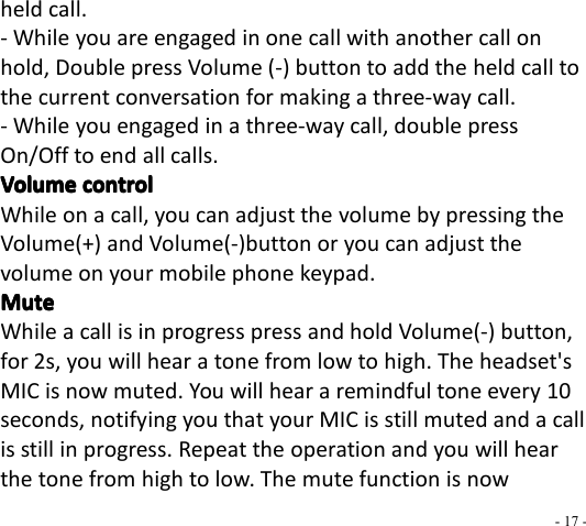 - 17 -held call.- While you are engaged in one call with another call onhold, Double press Volume ( - ) button to add the held call tothe current c onversation for making a three-way call.- While you engaged in a three-way call, double pressOn/Off to end all calls.VolumeVolumeVolumeVolume controlcontrolcontrolcontrolWhile on a call, you can adjust the volume by pressing theVolume(+) and Volume(-)button or you can adjust thevolume on your mobile phone keypad.MuteMuteMuteMuteWhile a call is in progress press and hold Volume(-) button,for 2s, you will hear a tone from low to high. The headset&apos;sMIC is now muted. You will hear a remindful tone every 1 0seconds, notifying you that your MIC is still muted and a callis still in progress. Repeat the operation and you will hearthe tone from high to low. The mute function is now