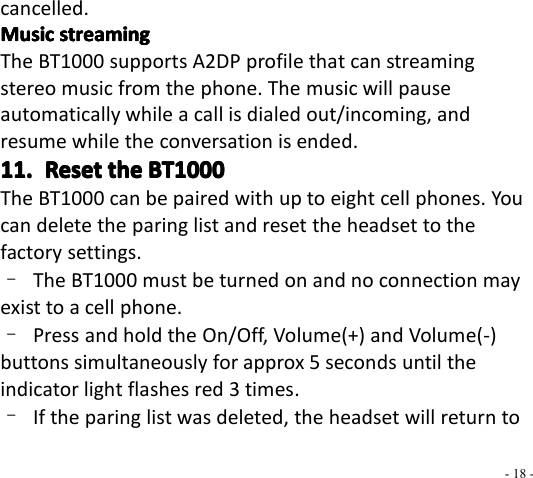 - 18 -cancelled.MusicMusicMusicMusic streamingstreamingstreamingstreamingThe BT1000 supports A2DP profile that can streamingstereo music from the phone. The music will pauseautomatically while a call is dialed out/incoming, andresume while the conversation is ended.11.11.11.11. ResetResetResetReset thethethethe BT1000BT1000BT1000BT1000The BT 1000 can be paired with up to eight cell phones. Youcan delete the paring list and reset the h eadset to thefactory settings.–The BT 1000 must be turn ed on and no connection mayexist to a cell phone.–Press and hold the On/Off , Volume(+) and Volume( - )buttons simultaneously for approx 5 seconds until theindicator light flashes red 3 times .–If the paring list was deleted, the headset will return to