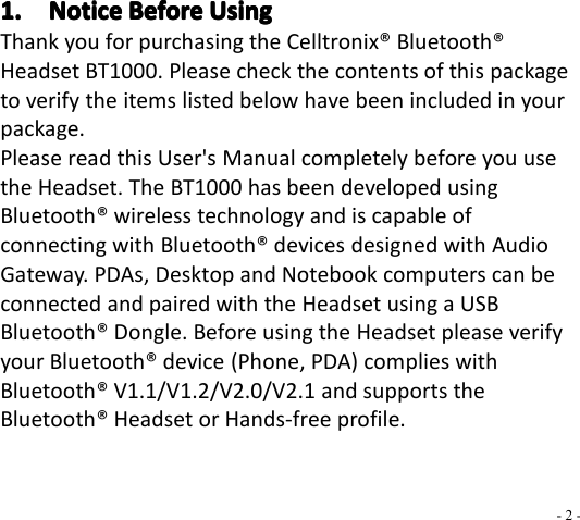 - 2 -1.1.1.1. NoticeNoticeNoticeNotice BeforeBeforeBeforeBefore UsingUsingUsingUsingThank you for purchasing the Celltronix ® Bluetooth ®Headset BT1000 . Please check the contents of this packageto verify the items listed below have been included in yourpackage.Please read this User&apos;s Manual completely before you usethe Headset. The BT1000 has been developed usingBluetooth ® wireless technology and is capable ofconnecting with Bluetooth ® d e vices designed with AudioGateway . PDAs, Desktop and Notebook computers can beconnected and paired with the Headset using a USBBluetooth ® Dongle. Before using the Headset please verifyyour Bluetooth ® device (Phone, PDA) complies withBluetooth ® V 1.1/V1.2/V2.0/ V 2.1 and supports theBluetooth ® Headset or Hands-free profile.