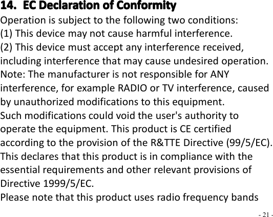- 21 -14.14.14.14. ECECECEC DeclarationDeclarationDeclarationDeclaration ofofofof ConformityConformityConformityConformityOperation is subject to the following two conditions:(1) This device may not cause harmful interference.(2) This device must accept any interference received,including interference that may cause undesired operation.Note: The manufacturer is not responsible for ANYinterference, for example RADIO or TV interference, causedby unauthorized modifications to this equipment.Such modifications could void the user&apos;s authority tooperate the equipment. This product is CE certifiedaccording to the provision of the R&amp;TTE Directive (99/5/EC).This declares that this product is in compliance with theessential requirements and other relevant provisions ofDirective 1999/5/EC.Please note that this product uses radio frequency bands