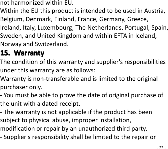 - 22 -not harmonized within EU.Within the EU this product is intended to be used in Austria,Belgium, Denmark, Finland, France, Germany, Greece,Ireland, Italy, Luxembourg, The Netherlands, Portugal, Spain,Sweden, and United Kingdom and within EFTA in Iceland,Norway and Switzerland.15.15.15.15. WarrantyWarrantyWarrantyWarrantyThe condition of this warranty and supplier&apos;s responsibilitiesunder this warranty are as follows:Warranty is non-transferable and is limited to the originalpurchaser only.- You must be able to prove the date of original purchase ofthe unit with a dated receipt.- The warranty is not applicable if the product has beensubject to physical abuse, improper installation,modification or repair by an unauthorized third party.- Supplier&apos;s responsibility shall be limited to the repair or