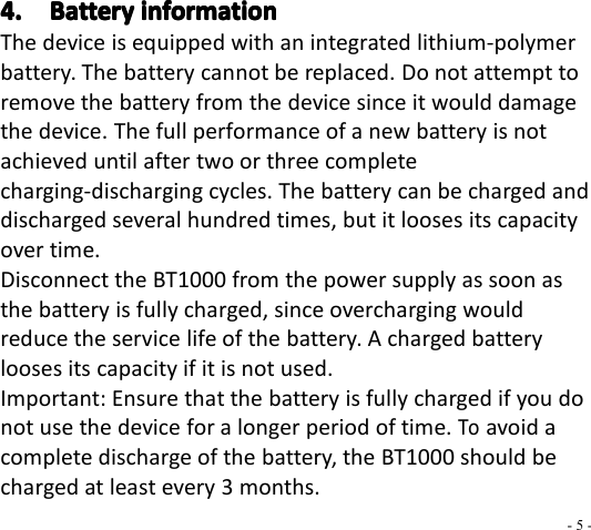- 5 -4.4.4.4. BatteryBatteryBatteryBattery informationinformationinformationinformationThe device is equipped with an integrated lithium-polymerbattery. The battery cannot be replaced. Do not attempt toremove the battery from the device since it would damagethe device. The full performance of a new battery is notachieved until after two or three completecha rging-discharging cycles. The battery can be charged anddischarged several hundred times, but it looses its capacityover time.Disconnect the BT 1000 from the power supply as soon asthe battery is fully charged, since overcharging wouldreduce the service life of the battery. A charged batterylooses its capacity if it is not used.Important: Ensure that the battery is fully charged if you donot use the device for a longer period of time.Toavoid acomplete discharge of the battery, the BT 1000 should becharged at least every 3 months.