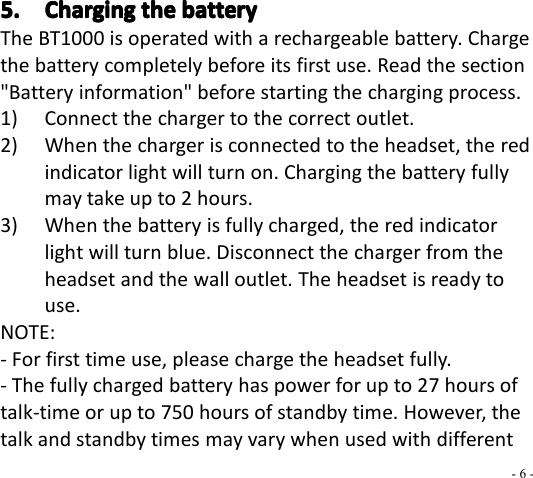 - 6 -5.5.5.5. ChargingChargingChargingCharging thethethethe batterybatterybatterybatteryThe BT 1000 is operated with a rechargeable battery. Chargethe battery completely before its first use. Read the section&quot;Battery information&quot; before starting the charging process.1) Connect the charger to the correct outlet.2) When the charger is connected to the headset, the redindicator light will turn on. Charging the battery fullymay take up to 2 hours.3) When the battery is fully charged, the red indicatorlight will turn blue . Disconnect the charger from theheadset and the wall outlet. The headset is ready touse.NOTE:- For first time use, please charge the headset fully.- The fully charged battery has power for up to 2 7 hours oftalk-time or up to 75 0 hours of standby time. However, thetalk and standby times may vary when used with different